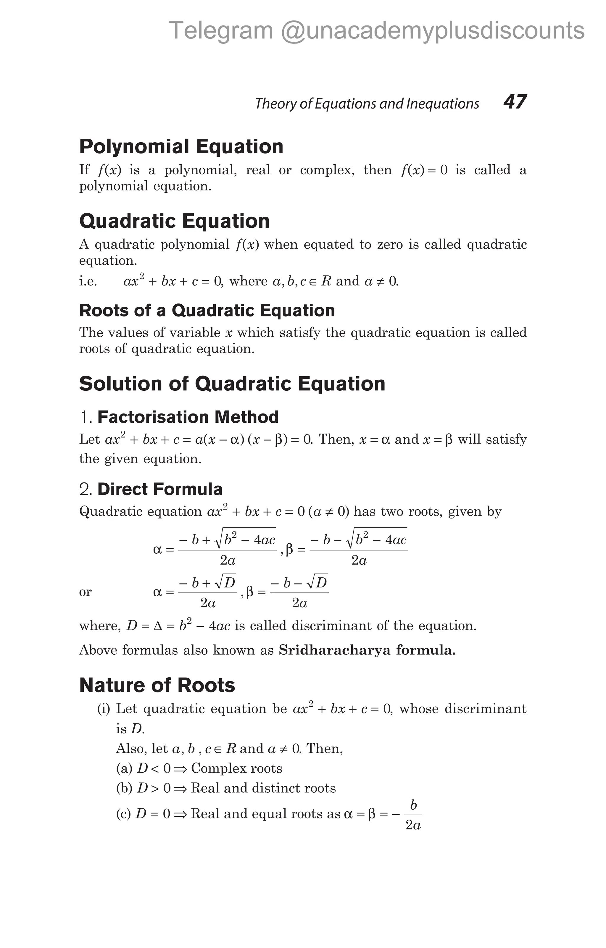 Polynomial Equation
If f x
( ) is a polynomial, real or complex, then f x
( ) = 0 is called a
polynomial equation.
Quadratic Equation
A quadratic polynomial f x
( ) when equated to zero is called quadratic
equation.
i.e. ax bx c
2
0
+ + = , where a b c R
, , ∈ and a ≠ 0.
Roots of a Quadratic Equation
The values of variable x which satisfy the quadratic equation is called
roots of quadratic equation.
Solution of Quadratic Equation
1. Factorisation Method
Let ax bx c a x
2
+ + = −
( )
α ( )
x − =
β 0. Then, x x
= =
α β
and will satisfy
the given equation.
2. Direct Formula
Quadratic equation ax bx c
2
0
+ + = ( )
a ≠ 0 has two roots, given by
α β
=
− + −
=
− − −
b b ac
a
b b ac
a
2 2
4
2
4
2
,
or α β
=
− +
=
− −
b D
a
b D
a
2 2
,
where, D b ac
= = −
∆ 2
4 is called discriminant of the equation.
Above formulas also known as Sridharacharya formula.
Nature of Roots
(i) Let quadratic equation be ax bx c
2
0
+ + = , whose discriminant
is D.
Also, let a b c R
, , ∈ and a ≠ 0. Then,
(a) D < 0 ⇒ Complex roots
(b) D > 0 ⇒ Real and distinct roots
(c) D = ⇒
0 Real and equal roots as α β
= = −
b
a
2
Theory of Equations and Inequations 47
Telegram @unacademyplusdiscounts
 