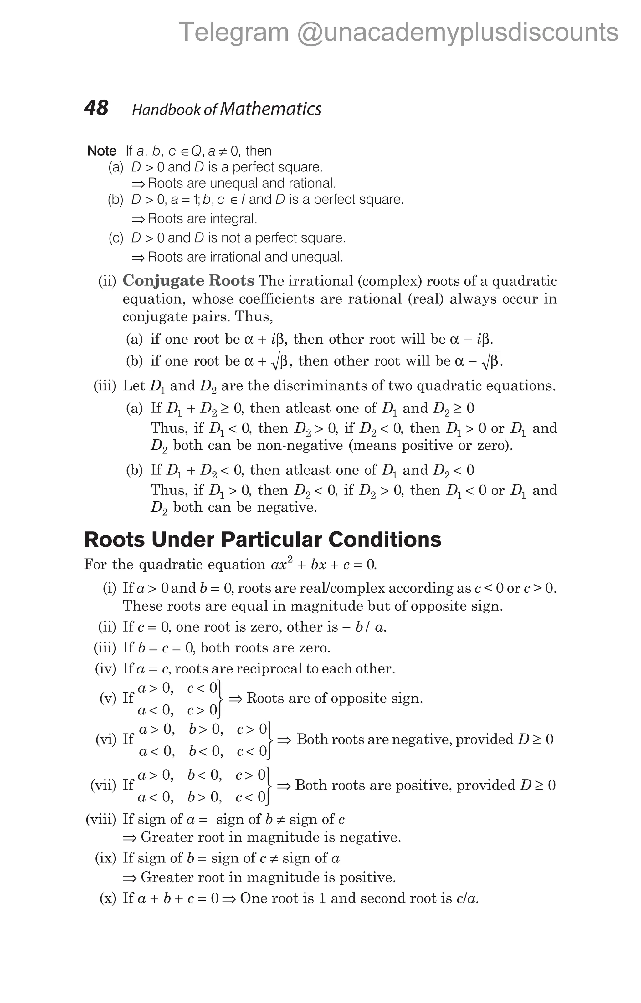 Note If a, b, c ∈ ≠
Q a
, 0, then
(a) D > 0 and D is a perfect square.
⇒ Roots are unequal and rational.
(b) D > 0, a = 1
;b, c I
∈ and D is a perfect square.
⇒ Roots are integral.
(c) D > 0 and D is not a perfect square.
⇒ Roots are irrational and unequal.
(ii) Conjugate Roots The irrational (complex) roots of a quadratic
equation, whose coefficients are rational (real) always occur in
conjugate pairs. Thus,
(a) if one root be α β
+ i , then other root will be α β
− i .
(b) if one root be α β
+ , then other root will be α β
− .
(iii) Let D1 and D2 are the discriminants of two quadratic equations.
(a) If D D
1 2 0
+ ≥ , then atleast one of D D
1 2 0
and ≥
Thus, if D1 0
< , then D2 0
> , if D2 0
< , then D1 0
> or D1 and
D2 both can be non-negative (means positive or zero).
(b) If D D
1 2 0
+ < , then atleast one of D D
1 2 0
and <
Thus, if D1 0
> , then D2 0
< , if D2 > 0, then D1 0
< or D1 and
D2 both can be negative.
Roots Under Particular Conditions
For the quadratic equation ax bx c
2
0
+ + = .
(i) If a > 0and b = 0, roots are real/complex according as c < 0 or c > 0.
These roots are equal in magnitude but of opposite sign.
(ii) If c = 0, one root is zero, other is − b a
/ .
(iii) If b c
= = 0, both roots are zero.
(iv) If a c
= , roots are reciprocal to each other.
(v) If
a c
a c
> <
< >



0 0
0 0
,
,
⇒ Roots are of opposite sign.
(vi) If
a b c
a b c
> > >
< < <



0 0 0
0 0 0
, ,
, ,
⇒ Both roots are negative, provided D ≥ 0
(vii) If
a b c
a b c
> < >
< > <



0 0 0
0 0 0
, ,
, ,
⇒ Both roots are positive, provided D ≥ 0
(viii) If sign of a = sign of b ≠ sign of c
⇒ Greater root in magnitude is negative.
(ix) If sign of b = sign of c ≠ sign of a
⇒ Greater root in magnitude is positive.
(x) If a b c
+ + = 0 ⇒ One root is 1 and second root is c/a.
48 Handbook of Mathematics
Telegram @unacademyplusdiscounts
 