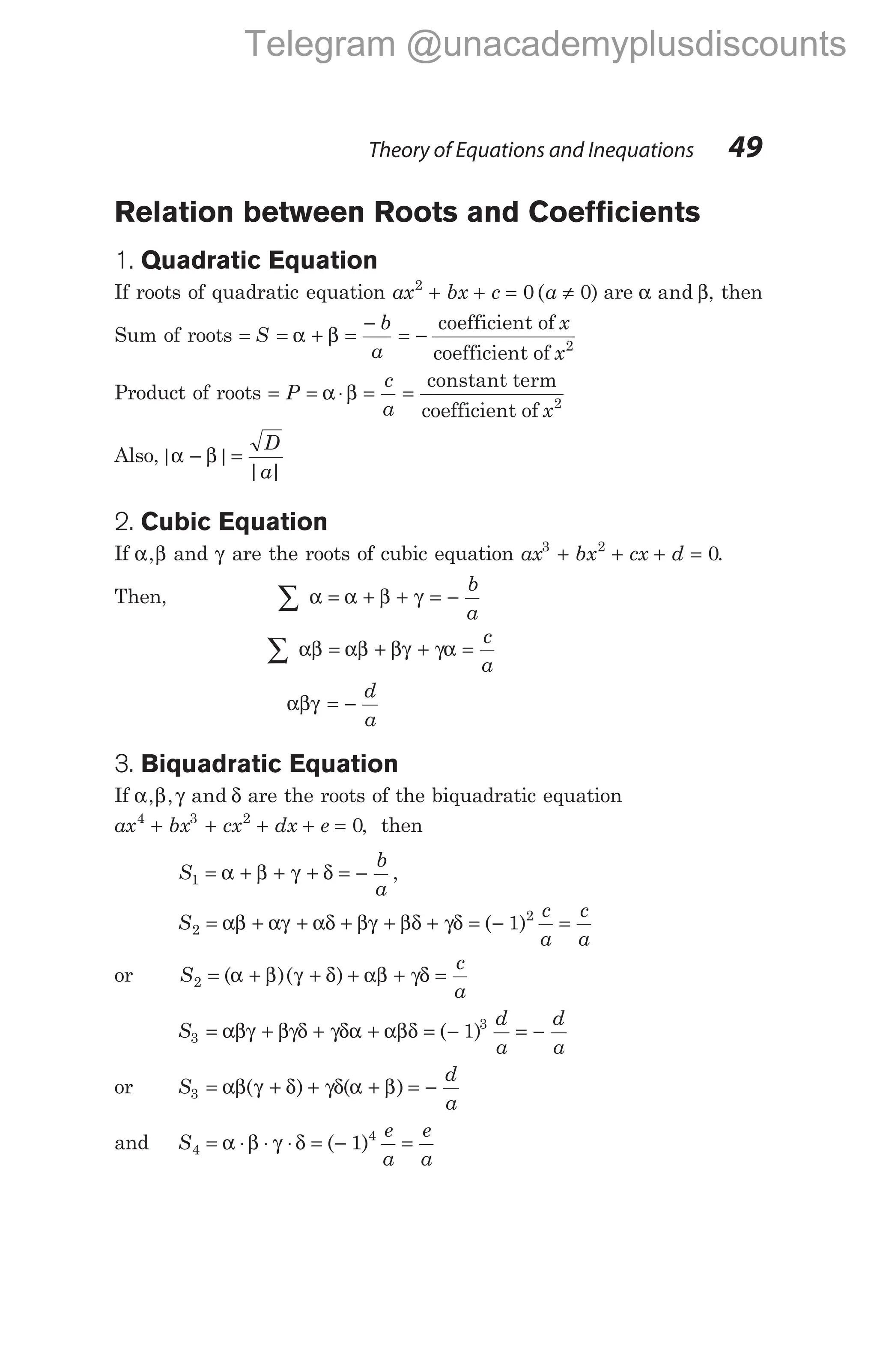 Relation between Roots and Coefficients
1. Quadratic Equation
If roots of quadratic equation ax bx c a
2
0 0
+ + = ≠
( ) are α β
and , then
Sum of roots = S = α + β =
− b
a
= −
coefficient of
coefficient of
x
x2
Product of roots = = α ⋅β =
P
c
a
=
constant term
coefficient of x2
Also, |α β |
− =
D
a
| |
2. Cubic Equation
If α β
, and γ are the roots of cubic equation ax bx cx d
3 2
0
+ + + = .
Then, ∑ = + + = −
α α β γ
b
a
∑ = + + =
αβ αβ βγ γα
c
a
αβγ = −
d
a
3. Biquadratic Equation
If α β γ δ
, , and are the roots of the biquadratic equation
ax bx cx dx e
4 3 2
0
+ + + + = , then
S
b
a
1 = + + + = −
α β γ δ ,
S
c
a
c
a
2
2
1
= + + + β + + = − =
αβ αγ αδ γ βδ γδ ( )
or S
c
a
2 = + + + + =
( )( )
α β γ δ αβ γδ
S
d
a
d
a
3
3
1
= + + + = − = −
αβγ βγδ γδα αβδ ( )
or S
d
a
3 = + + + = −
αβ γ δ γδ α β
( ) ( )
and S
e
a
e
a
4
4
1
= ⋅ ⋅ ⋅ = − =
α β γ δ ( )
Theory of Equations and Inequations 49
Telegram @unacademyplusdiscounts
 