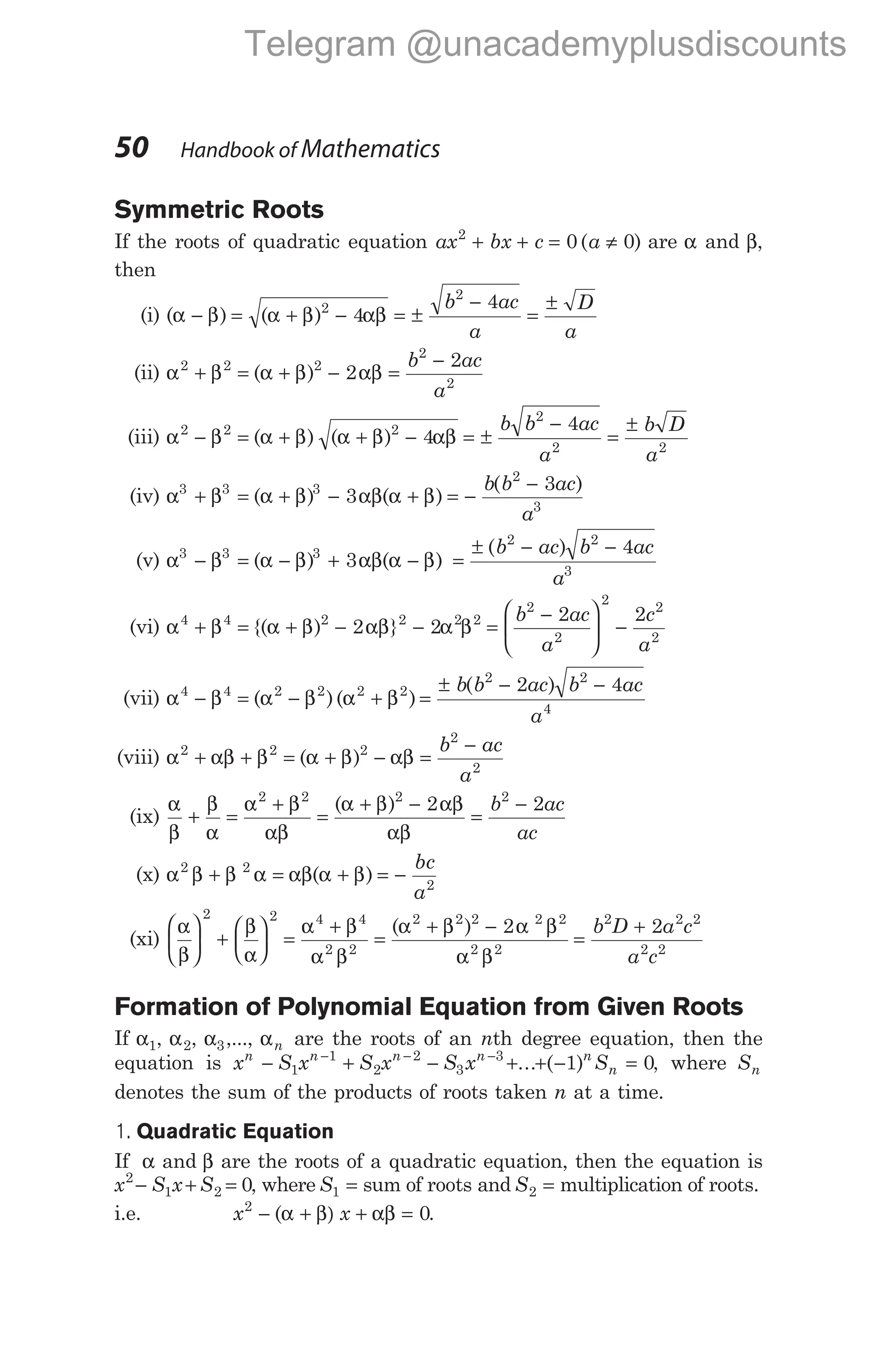 Symmetric Roots
If the roots of quadratic equation ax bx c a
2
0 0
+ + = ≠
( ) are α and β,
then
(i) ( ) ( )
α β α β αβ
− = + − = ±
−
=
±
2
2
4
4
b ac
a
D
a
(ii) α β α β αβ
2 2 2
2
2
2
2
+ = + − =
−
( )
b ac
a
(iii) α β α β α β αβ
2 2 2
4
− = + + −
( ) ( ) = ±
−
=
±
b b ac
a
b D
a
2
2 2
4
(iv) α α β αβ α β
3 3 3
2
3
3
3
+ β = + − + = −
−
( ) ( )
( )
b b ac
a
(v) α α β αβ α β
3 3 3
3
− β = − + −
( ) ( ) =
± − −
( )
b ac b ac
a
2 2
3
4
(vi) α α β αβ α β
4 4 2 2 2 2
2 2
+ β = + − −
{( ) } =
−





 −
b ac
a
c
a
2
2
2
2
2
2 2
(vii) α β α β α β
4 4 2 2 2 2
− = − +
( )( ) =
± − −
b b ac b ac
a
( )
2 2
4
2 4
(viii) α αβ β α β αβ
2 2 2
2
2
+ + = + − =
−
( )
b ac
a
(ix)
α
β
β
α
α β
αβ
α β αβ
αβ
+ =
+
=
+ −
=
−
2 2 2 2
2 2
( ) b ac
ac
(x) α β β α αβ α β
2 2
2
+ = + = −
( )
bc
a
(xi)
α
β
β
α
α β
α β
α β α β
α β





 +





 =
+
=
+ −
2 2 4 4
2 2
2 2 2 2 2
2 2
2
( )
=
+
b D a c
a c
2 2 2
2 2
2
Formation of Polynomial Equation from Given Roots
If α1, α2, α3,..., αn are the roots of an nth degree equation, then the
equation is x S x S x S x S
n n n n n
n
− + − + + − =
− − −
1
1
2
2
3
3
1 0
... ( ) , where Sn
denotes the sum of the products of roots taken n at a time.
1. Quadratic Equation
If α and β are the roots of a quadratic equation, then the equation is
x S x S
2
1 2 0
− + = , where S1 = sum of roots and S2 = multiplication of roots.
i.e. x x
2
0
− α + β) + αβ =
( .
50 Handbook of Mathematics
Telegram @unacademyplusdiscounts
 