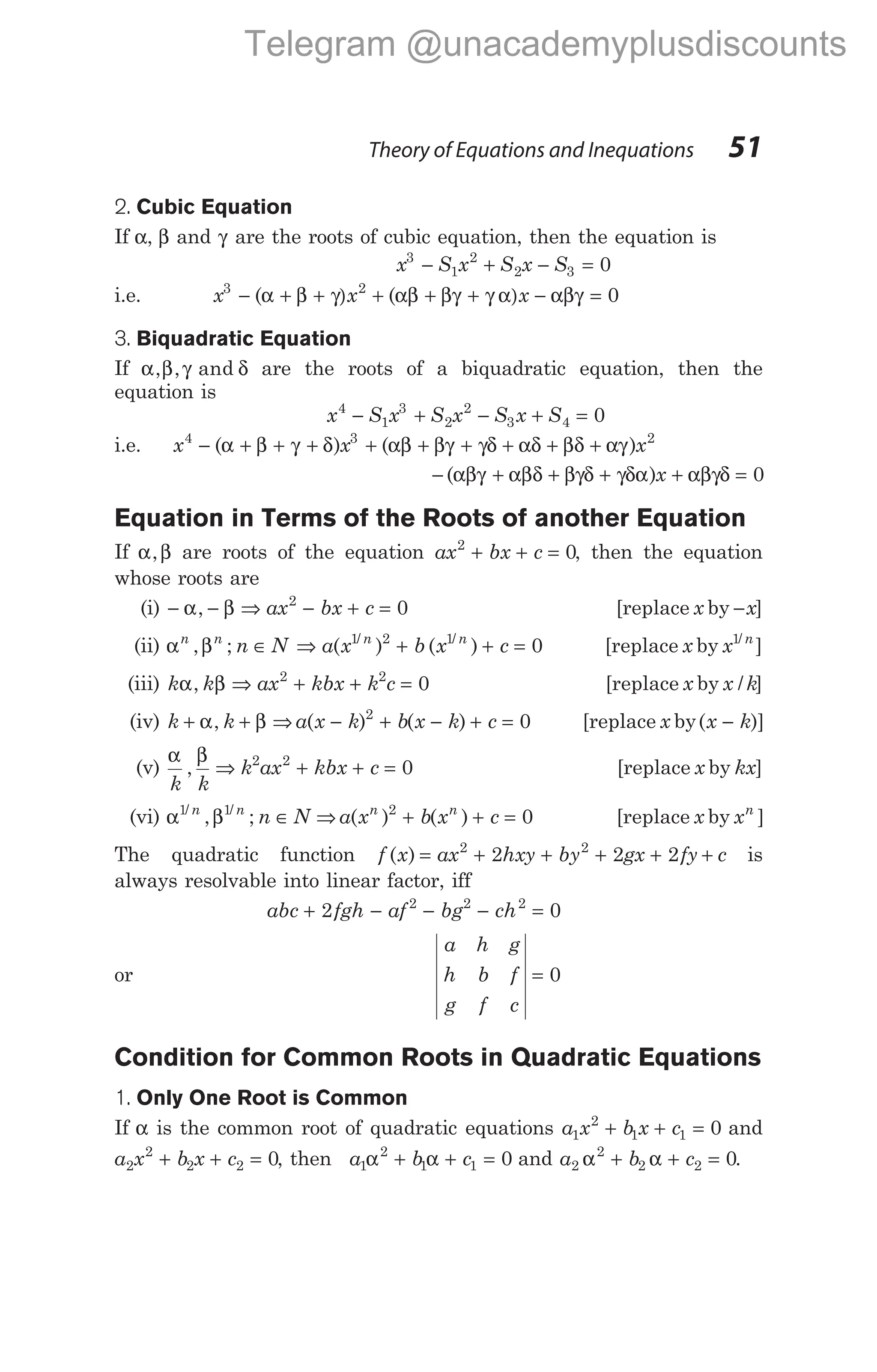 2. Cubic Equation
If α, β and γ are the roots of cubic equation, then the equation is
x S x S x S
3
1
2
2 3 0
− + − =
i.e. x x x
3 2
0
− α + β + γ) + αβ + βγ + γ ) − αβγ =
( ( α
3. Biquadratic Equation
If α β γ δ
, , and are the roots of a biquadratic equation, then the
equation is
x S x S x S x S
4
1
3
2
2
3 4 0
− + − + =
i.e. x x x
4 3 2
− α + β + γ + δ + αβ + βγ + γδ + αδ + βδ + αγ
( ) ( )
− αβγ + αβ + βγδ + γδα + αβγδ =
( )
δ x 0
Equation in Terms of the Roots of another Equation
If α β
, are roots of the equation ax bx c
2
0
+ + = , then the equation
whose roots are
(i) − − ⇒ − + =
α β
, ax bx c
2
0 [replace x by −x]
(ii) α β
n n n n
n N a x b x c
, ; ( ) ( )
/ /
∈ ⇒ + + =
1 2 1
0 [replace x by x n
1/
]
(iii) k k ax kbx k c
α β
, ⇒ + + =
2 2
0 [replace x by x k
/ ]
(iv) k k
+ +
α β
, ⇒ a x k b x k c
( ) ( )
− + − + =
2
0 [replace x by( )]
x k
−
(v)
α β
k k
k ax kbx c
, ⇒ + + =
2 2
0 [replace x by kx]
(vi) α β
1 1
/ /
, ;
n n
n N
∈ ⇒ a x b x c
n n
( ) ( )
2
0
+ + = [replace x by xn
]
The quadratic function f x ax hxy by gx fy c
( ) = + + + + +
2 2
2 2 2 is
always resolvable into linear factor, iff
abc fgh af bg ch
+ − − − =
2 0
2 2 2
or
a h g
h b f
g f c
= 0
Condition for Common Roots in Quadratic Equations
1. Only One Root is Common
If α is the common root of quadratic equations a x b x c
1
2
1 1 0
+ + = and
a x b x c
2
2
2 2 0
+ + = , then a b c
1
2
1 1 0
α α
+ + = and a b c
2
2
2 2 0
α α
+ + = .
Theory of Equations and Inequations 51
Telegram @unacademyplusdiscounts
 