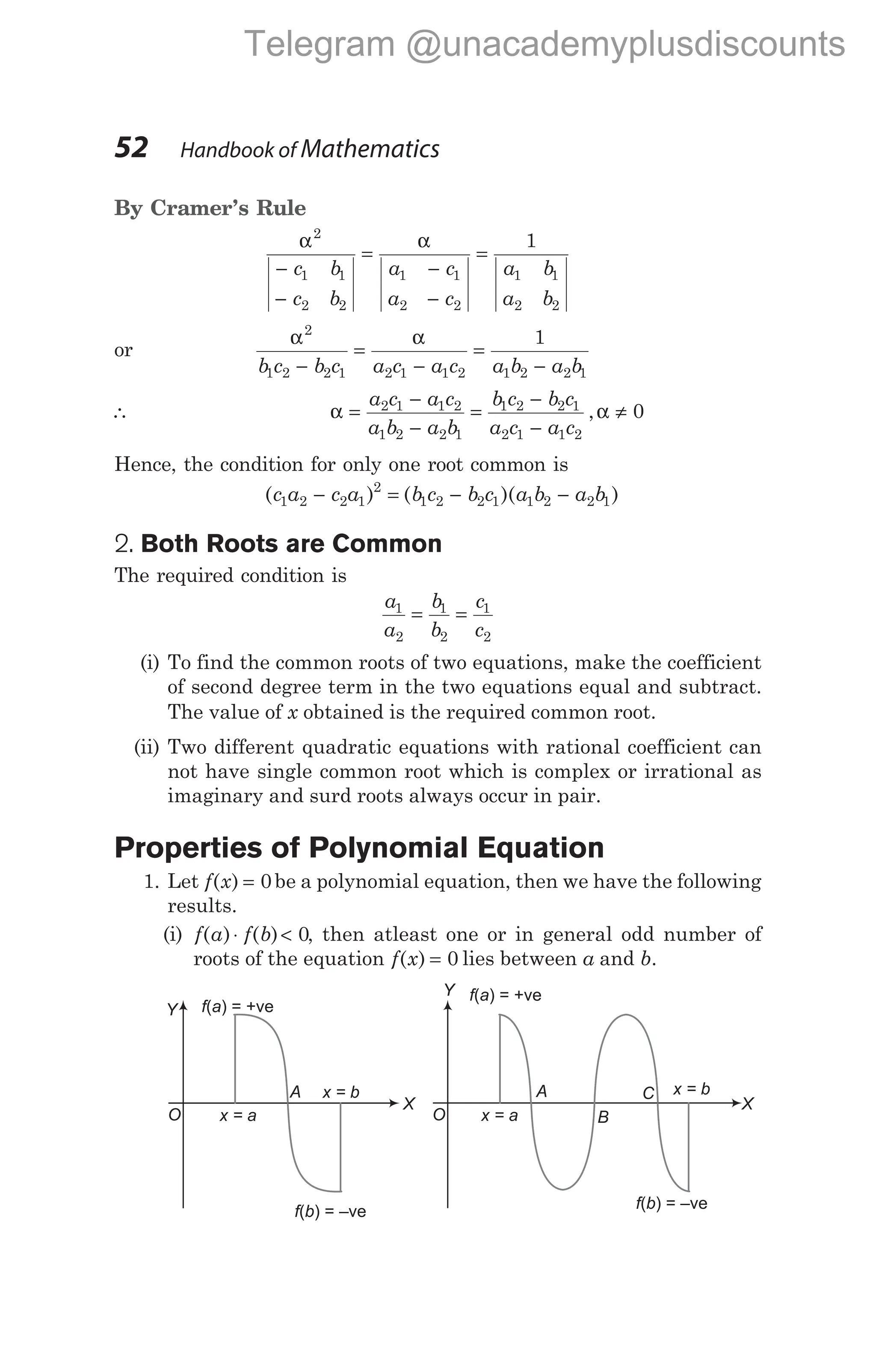 By Cramer’s Rule
α α
2
1 1
2 2
1 1
2 2
1 1
2 2
1
−
−
=
−
−
=
c b
c b
a c
a c
a b
a b
or
α α
2
1 2 2 1 2 1 1 2 1 2 2 1
1
b c b c a c a c a b a b
−
=
−
=
−
∴ α α
=
−
−
=
−
−
≠
a c a c
a b a b
b c b c
a c a c
2 1 1 2
1 2 2 1
1 2 2 1
2 1 1 2
0
,
Hence, the condition for only one root common is
( ) ( )( )
c a c a b c b c a b a b
1 2 2 1
2
1 2 2 1 1 2 2 1
− = − −
2. Both Roots are Common
The required condition is
a
a
b
b
c
c
1
2
1
2
1
2
= =
(i) To find the common roots of two equations, make the coefficient
of second degree term in the two equations equal and subtract.
The value of x obtained is the required common root.
(ii) Two different quadratic equations with rational coefficient can
not have single common root which is complex or irrational as
imaginary and surd roots always occur in pair.
Properties of Polynomial Equation
1. Let f x
( ) = 0be a polynomial equation, then we have the following
results.
(i) f a f b
( ) ( )
⋅ < 0, then atleast one or in general odd number of
roots of the equation f x
( ) = 0 lies between a and b.
52 Handbook of Mathematics
O
X
f a
( ) = +ve
x = a
f b
( ) = –ve
x = b
Y
O
X
f a
( ) = +ve
x = a
f b
( ) = –ve
x = b
B
A
Y
A C
Telegram @unacademyplusdiscounts
 