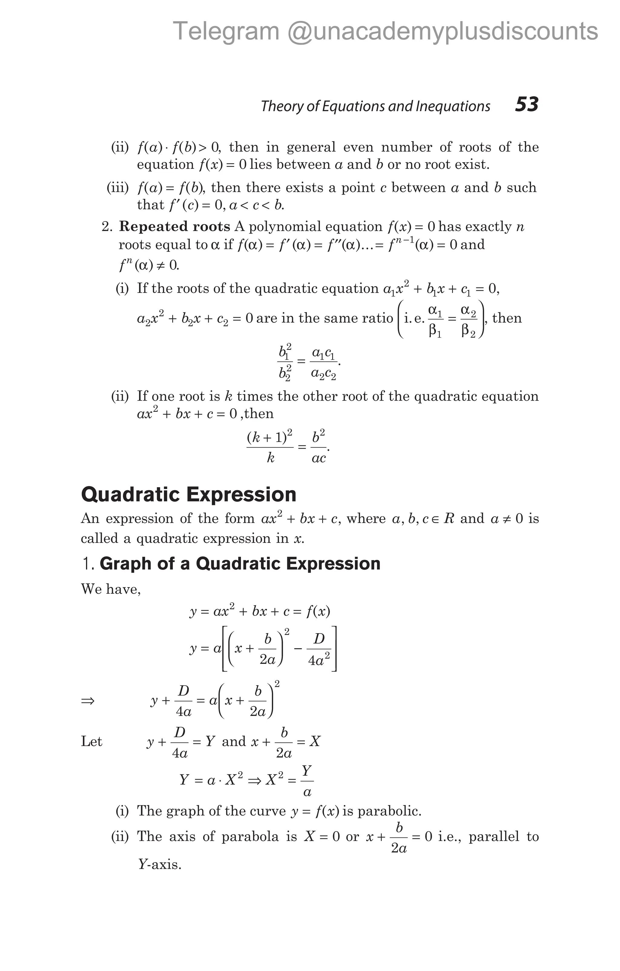 (ii) f a f b
( ) ( )
⋅ > 0, then in general even number of roots of the
equation f x
( ) = 0 lies between a and b or no root exist.
(iii) f a f b
( ) ( )
= , then there exists a point c between a and b such
that f c a c b
′ = < <
( ) ,
0 .
2. Repeated roots A polynomial equation f x
( ) = 0 has exactly n
roots equal to α if f f f fn
( ) ( ) ( )... ( )
α α α α
= ′ = ′′ = =
−1
0 and
fn
( )
α ≠ 0.
(i) If the roots of the quadratic equation a x b x c
1
2
1 1 0
+ + = ,
a x b x c
2
2
2 2 0
+ + = are in the same ratio i.e.
α
β
α
β
1
1
2
2
=





, then
b
b
a c
a c
1
2
2
2
1 1
2 2
= .
(ii) If one root is k times the other root of the quadratic equation
ax bx c
2
0
+ + = ,then
( )
k
k
b
ac
+
=
1 2 2
.
Quadratic Expression
An expression of the form ax bx c
2
+ + , where a b c R
, , ∈ and a ≠ 0 is
called a quadratic expression in x.
1. Graph of a Quadratic Expression
We have,
y ax bx c f x
= + + =
2
( )
y a x
b
a
D
a
= +





 −








2 4
2
2
⇒ y
D
a
a x
b
a
+ = +






4 2
2
Let y
D
a
Y
+ =
4
and x
b
a
X
+ =
2
Y a X X
Y
a
= ⋅ ⇒ =
2 2
(i) The graph of the curve y f x
= ( ) is parabolic.
(ii) The axis of parabola is X = 0 or x
b
a
+ =
2
0 i.e., parallel to
Y-axis.
Theory of Equations and Inequations 53
Telegram @unacademyplusdiscounts
 