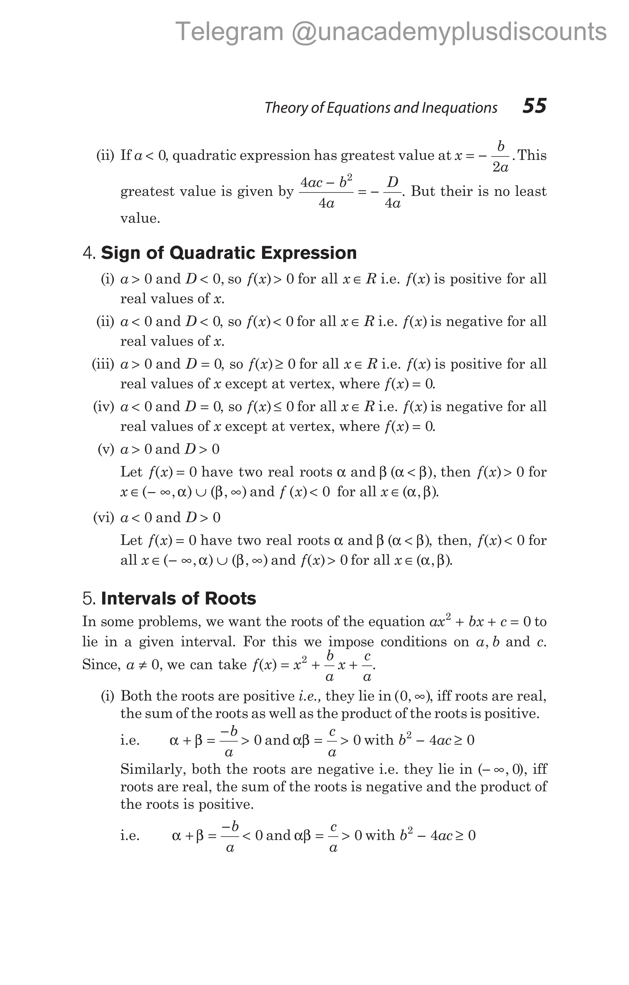 (ii) If a < 0, quadratic expression has greatest value at x
b
a
= −
2
.This
greatest value is given by
4
4 4
2
ac b
a
D
a
−
= − . But their is no least
value.
4. Sign of Quadratic Expression
(i) a D
> <
0 0
and , so f x
( )> 0 for all x R
∈ i.e. f x
( ) is positive for all
real values of x.
(ii) a D
< <
0 0
and , so f x
( )< 0 for all x R
∈ i.e. f x
( ) is negative for all
real values of x.
(iii) a > 0 and D = 0, so f x
( )≥ 0 for all x R
∈ i.e. f x
( ) is positive for all
real values of x except at vertex, where f x
( ) = 0.
(iv) a < 0 and D = 0, so f x
( )≤ 0 for all x R
∈ i.e. f x
( ) is negative for all
real values of x except at vertex, where f x
( ) = 0.
(v) a > 0 and D > 0
Let f x
( ) = 0 have two real roots α β α β
and ( ),
< then f x
( )> 0 for
x ∈ − ∞ ∪ ∞
( , ) ( , )
α β and f x
( )< 0 for all x ∈( , )
α β .
(vi) a D
< >
0 0
and
Let f x
( ) = 0 have two real roots α β α β
and ( )
< , then, f x
( )< 0 for
all x ∈ − ∞ ∪ ∞
( , ) ( , )
α β and f x
( )> 0 for all x ∈( , )
α β .
5. Intervals of Roots
In some problems, we want the roots of the equation ax bx c
2
0
+ + = to
lie in a given interval. For this we impose conditions on a b
, and c.
Since, a ≠ 0, we can take f x
( ) = + +
x
b
a
x
c
a
2
.
(i) Both the roots are positive i.e., they lie in ( , )
0 ∞ , iff roots are real,
the sum of the roots as well as the product of the roots is positive.
i.e. α β
+ =
−
>
b
a
0 and αβ = >
c
a
0 with b ac
2
4 0
− ≥
Similarly, both the roots are negative i.e. they lie in (− ∞, 0), iff
roots are real, the sum of the roots is negative and the product of
the roots is positive.
i.e. α β
+ =
−
<
b
a
0 and αβ = >
c
a
0 with b ac
2
4 0
− ≥
Theory of Equations and Inequations 55
Telegram @unacademyplusdiscounts
 