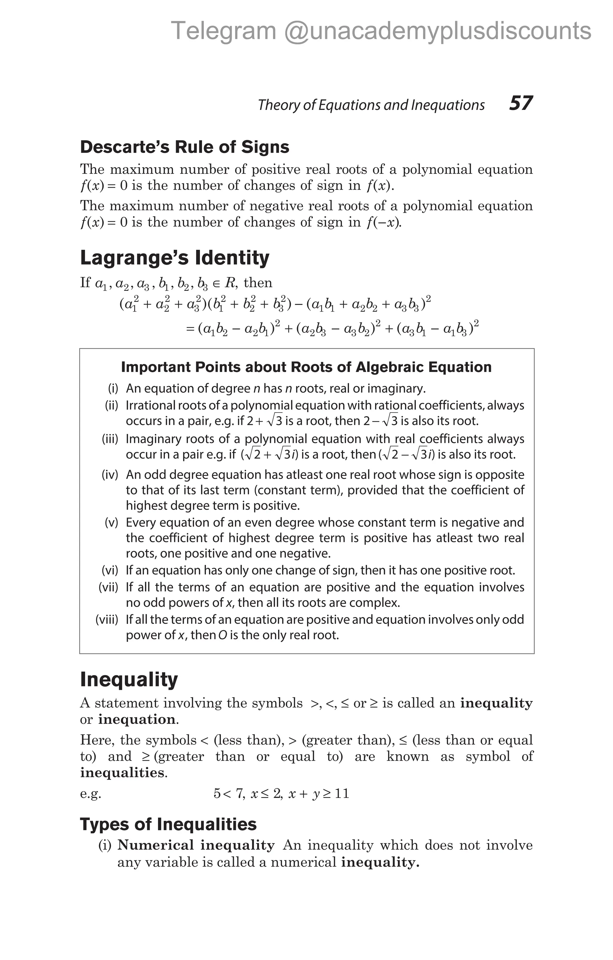 Descarte’s Rule of Signs
The maximum number of positive real roots of a polynomial equation
f x
( ) = 0 is the number of changes of sign in f x
( ).
The maximum number of negative real roots of a polynomial equation
f x
( ) = 0 is the number of changes of sign in f x
( )
− .
Lagrange’s Identity
If a a a b b b R
1 2 3 1 2 3
, , , , , ∈ , then
( )( ) ( )
a a a b b b a b a b a b
1
2
2
2
3
2
1
2
2
2
3
2
1 1 2 2 3 3
2
+ + + + − + +
= − + − + −
( ) ( ) ( )
a b a b a b a b a b a b
1 2 2 1
2
2 3 3 2
2
3 1 1 3
2
Important Points about Roots of Algebraic Equation
(i) An equation of degree n has n roots, real or imaginary.
(ii) Irrationalroots of a polynomialequation with rationalcoefficients,always
occurs in a pair, e.g. if 2 3
+ is a root, then 2 3
− is also its root.
(iii) Imaginary roots of a polynomial equation with real coefficients always
occur in a pair e.g. if ( )
2 3
+ i is a root, then( )
2 3
− i is also its root.
(iv) An odd degree equation has atleast one real root whose sign is opposite
to that of its last term (constant term), provided that the coefficient of
highest degree term is positive.
(v) Every equation of an even degree whose constant term is negative and
the coefficient of highest degree term is positive has atleast two real
roots, one positive and one negative.
(vi) If an equation has only one change of sign, then it has one positive root.
(vii) If all the terms of an equation are positive and the equation involves
no odd powers of x, then all its roots are complex.
(viii) If all the terms of an equation are positive and equation involves only odd
power of x, thenO is the only real root.
Inequality
A statement involving the symbols >, <, ≤ or ≥ is called an inequality
or inequation.
Here, the symbols < (less than), > (greater than), ≤ (less than or equal
to) and ≥ (greater than or equal to) are known as symbol of
inequalities.
e.g. 5 7
< , x ≤ 2, x y
+ ≥ 11
Types of Inequalities
(i) Numerical inequality An inequality which does not involve
any variable is called a numerical inequality.
Theory of Equations and Inequations 57
Telegram @unacademyplusdiscounts
 