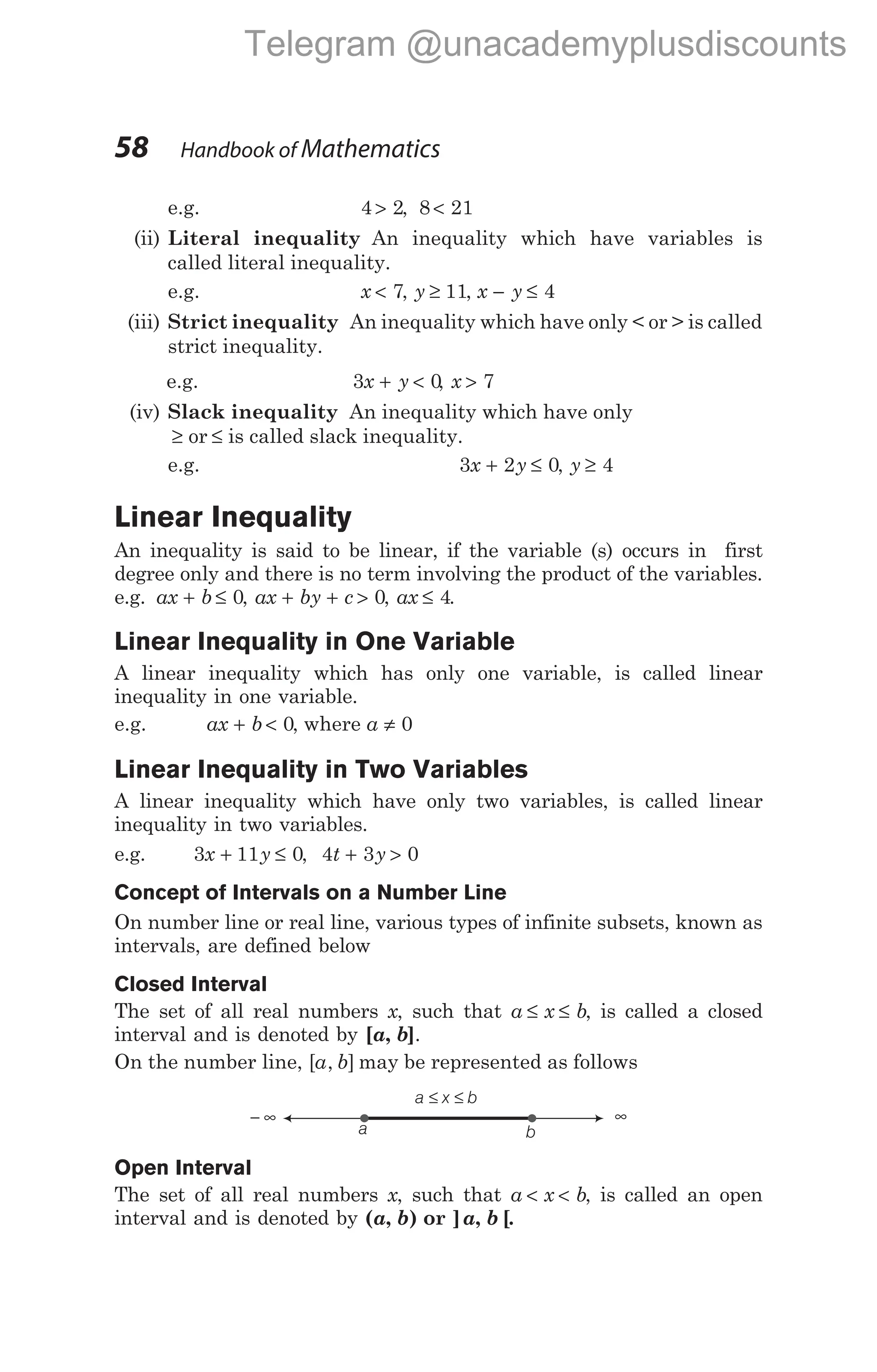 e.g. 4 2
> , 8 21
<
(ii) Literal inequality An inequality which have variables is
called literal inequality.
e.g. x < 7, y ≥ 11, x y
− ≤ 4
(iii) Strict inequality An inequality which have only < or > is called
strict inequality.
e.g. 3 0
x y
+ < , x > 7
(iv) Slack inequality An inequality which have only
≥ or ≤ is called slack inequality.
e.g. 3 2 0
x y
+ ≤ , y ≥ 4
Linear Inequality
An inequality is said to be linear, if the variable (s) occurs in first
degree only and there is no term involving the product of the variables.
e.g. ax b
+ ≤ 0, ax by c
+ + > 0, ax ≤ 4.
Linear Inequality in One Variable
A linear inequality which has only one variable, is called linear
inequality in one variable.
e.g. ax b
+ < 0, where a ≠ 0
Linear Inequality in Two Variables
A linear inequality which have only two variables, is called linear
inequality in two variables.
e.g. 3 11 0
x y
+ ≤ , 4 3 0
t y
+ >
Concept of Intervals on a Number Line
On number line or real line, various types of infinite subsets, known as
intervals, are defined below
Closed Interval
The set of all real numbers x, such that a x b
≤ ≤ , is called a closed
interval and is denoted by [a b
, ].
On the number line, [ , ]
a b may be represented as follows
Open Interval
The set of all real numbers x, such that a x b
< < , is called an open
interval and is denoted by ( , )
a b or ] , [
a b .
58 Handbook of Mathematics
a x b
≤ ≤
a b
− ∞ ∞
Telegram @unacademyplusdiscounts
 