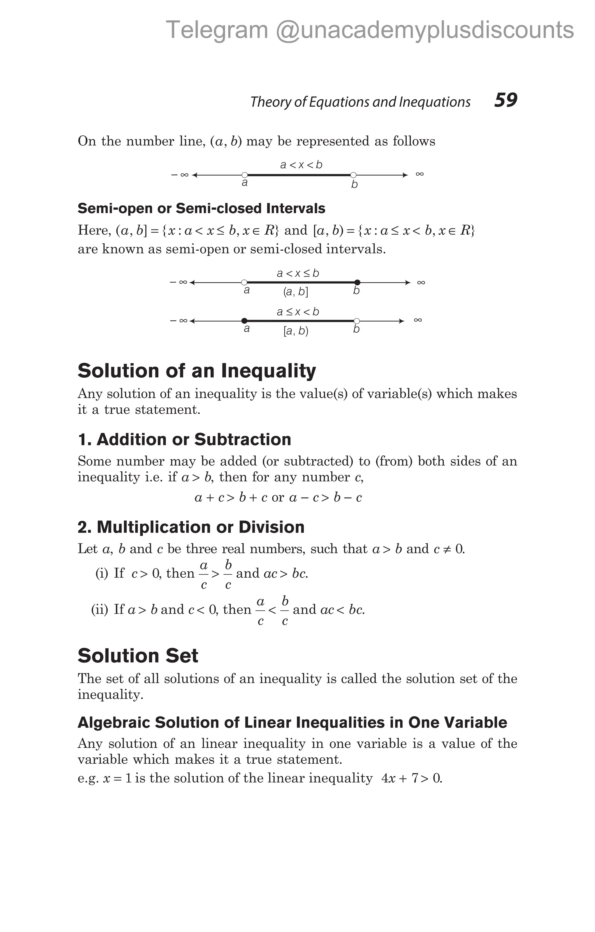 On the number line, ( , )
a b may be represented as follows
Semi-open or Semi-closed Intervals
Here, ( , ] { : , }
a b x a x b x R
= < ≤ ∈ and [ , ) { : , }
a b x a x b x R
= ≤ < ∈
are known as semi-open or semi-closed intervals.
Solution of an Inequality
Any solution of an inequality is the value(s) of variable(s) which makes
it a true statement.
1. Addition or Subtraction
Some number may be added (or subtracted) to (from) both sides of an
inequality i.e. if a b
> , then for any number c,
a c b c
+ > + or a c b c
− > −
2. Multiplication or Division
Let a, b and c be three real numbers, such that a b
> and c ≠ 0.
(i) If c > 0, then
a
c
b
c
> and ac bc
> .
(ii) If a b
> and c < 0, then
a
c
b
c
< and ac bc
< .
Solution Set
The set of all solutions of an inequality is called the solution set of the
inequality.
Algebraic Solution of Linear Inequalities in One Variable
Any solution of an linear inequality in one variable is a value of the
variable which makes it a true statement.
e.g. x = 1 is the solution of the linear inequality 4 7 0
x + > .
Theory of Equations and Inequations 59
a x b
< ≤
a b
− ∞ ∞
( , ]
a b
a x b
≤ <
a b
− ∞ ∞
[ , )
a b
a x b
< <
a b
− ∞ ∞
Telegram @unacademyplusdiscounts
 