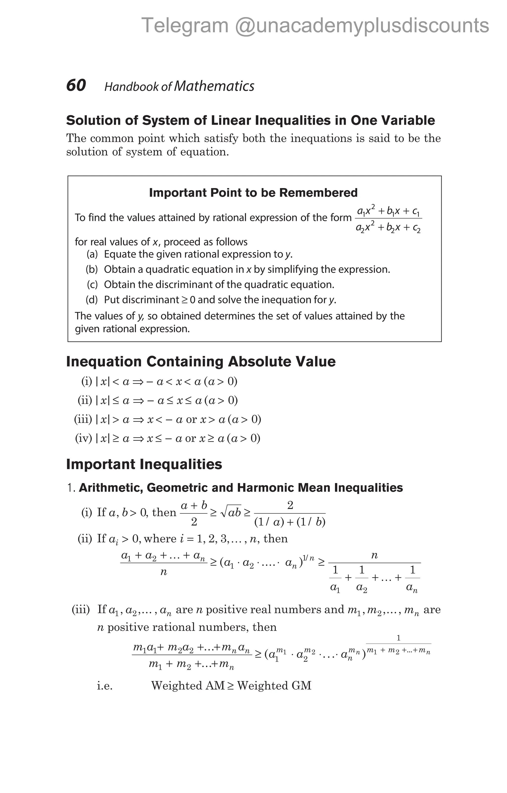 Solution of System of Linear Inequalities in One Variable
The common point which satisfy both the inequations is said to be the
solution of system of equation.
Important Point to be Remembered
To find the values attained by rational expression of the form
a x b x c
a x b x c
1
2
1 1
2
2
2 2
+ +
+ +
for real values of x, proceed as follows
(a) Equate the given rational expression to y.
(b) Obtain a quadratic equation in x by simplifying the expression.
(c) Obtain the discriminant of the quadratic equation.
(d) Put discriminant ≥ 0 and solve the inequation for y.
The values of y, so obtained determines the set of values attained by the
given rational expression.
Inequation Containing Absolute Value
(i)| |
x a
< ⇒ − < < >
a x a a
( )
0
(ii)| |
x a a x a
≤ ⇒ − ≤ ≤ ( )
a > 0
(iii)| |
x a x a
> ⇒ < − or x a
> ( )
a > 0
(iv)| |
x a
≥ ⇒ x a
≤ − or x a
≥ ( )
a > 0
Important Inequalities
1. Arithmetic, Geometric and Harmonic Mean Inequalities
(i) If a b
, > 0, then
a b
ab
a b
+
≥ ≥
+
2
2
1 1
( / ) ( / )
(ii) If ai > 0, where i n
= 1 2 3
, , , ,
K , then
a a a
n
a a a
n
n
n
1 2
1 2
1
+ + +
≥ ⋅ ⋅ ⋅
K
( .... ) /
≥
+ + +
n
a a an
1 1 1
1 2
K
(iii) If a a an
1 2
, ,... , are n positive real numbers and m m mn
1 2
, ,..., are
n positive rational numbers, then
m a m a m a
m m m
a a a
n n
n
m m
n
mn
1 1 2 2
1 2
1 2
1 2
+ + +
+ + +
≥ ⋅ ⋅ ⋅
...
...
( ... ) ...
1
1 2
m m mn
+ + +
i.e. Weighted AM ≥ Weighted GM
60 Handbook of Mathematics
Telegram @unacademyplusdiscounts
 