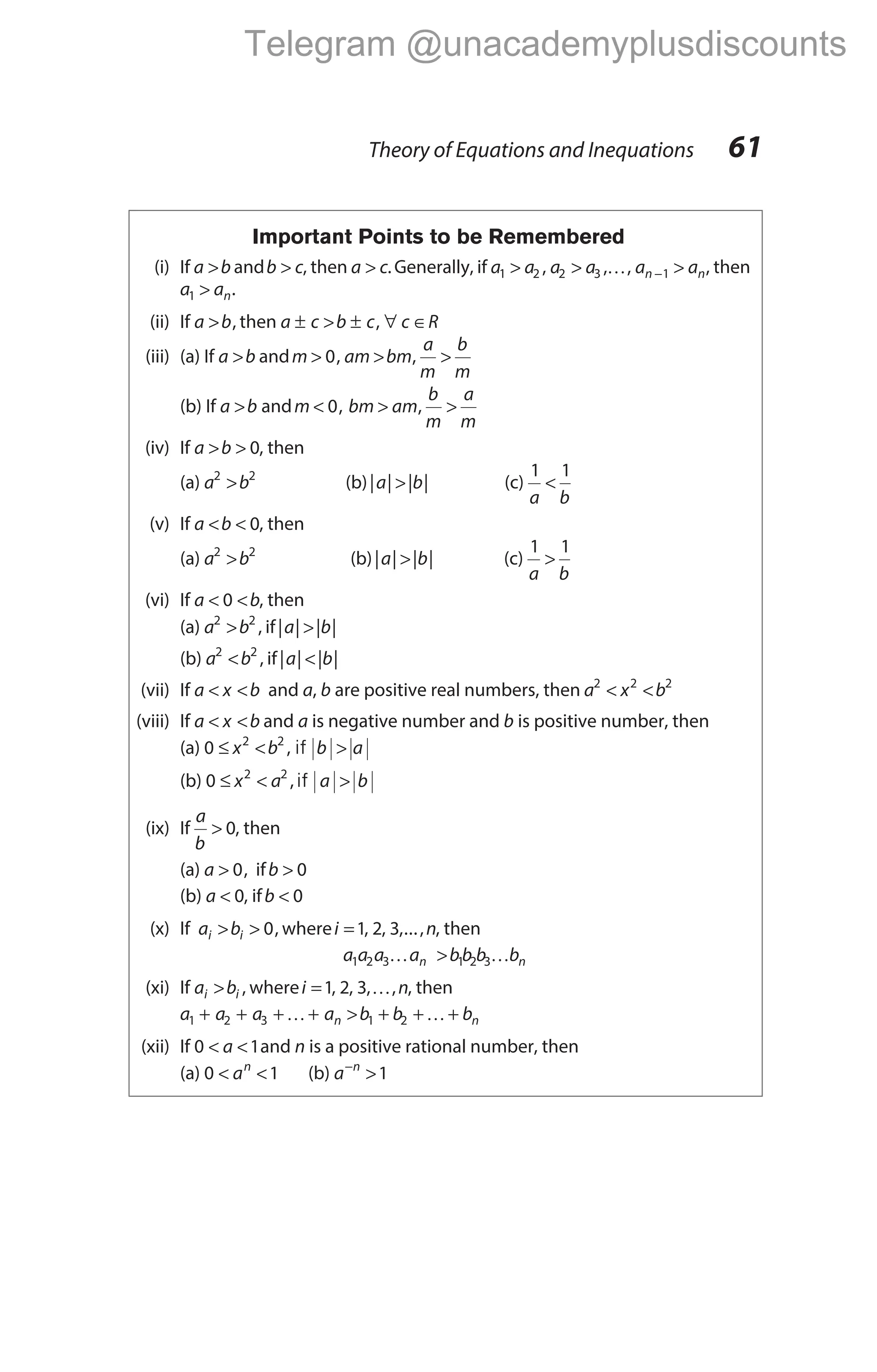 Important Points to be Remembered
(i) If a b
> andb c
> , then a c
> .Generally, if a a a a a a
n n
1 2 2 3 1
> > >
−
, , ,
K , then
a an
1 > .
(ii) If a b
> , then a c b c c R
± > ± ∀ ∈
,
(iii) (a) If a b
> andm am bm
a
m
b
m
> > >
0, ,
(b) If a b
> andm < 0, bm am
b
m
a
m
> >
,
(iv) If a b
> > 0, then
(a) a b
2 2
> (b)| | | |
a b
> (c)
1 1
a b
<
(v) If a b
< < 0, then
(a) a b
2 2
> (b)| | | |
a b
> (c)
1 1
a b
>
(vi) If a b
< <
0 , then
(a) a b
2 2
> , if| | | |
a b
>
(b) a b
2 2
< , if| | | |
a b
<
(vii) If a x b
< < and a, b are positive real numbers, then a x b
2 2 2
< <
(viii) If a x b
< < and a is negative number and b is positive number, then
(a) 0 2 2
≤ < >
x b b a
, if
(b) 0 2 2
≤ < >
x a a b
,if
(ix) If
a
b
> 0, then
(a) a > 0, ifb > 0
(b) a < 0, ifb < 0
(x) If a b
i i
> > 0, wherei n
=1 2 3
, , ,..., , then
a a a a bb b b
n n
1 2 3 1 2 3
K K
>
(xi) If a b
i i
> , wherei n
=1 2 3
, , , ,
K , then
a a a a b b b
n n
1 2 3 1 2
+ + + + > + + +
K K
(xii) If 0 1
< <
a and n is a positive rational number, then
(a) 0 1
< <
an
(b) a n
−
>1
Theory of Equations and Inequations 61
Telegram @unacademyplusdiscounts
 