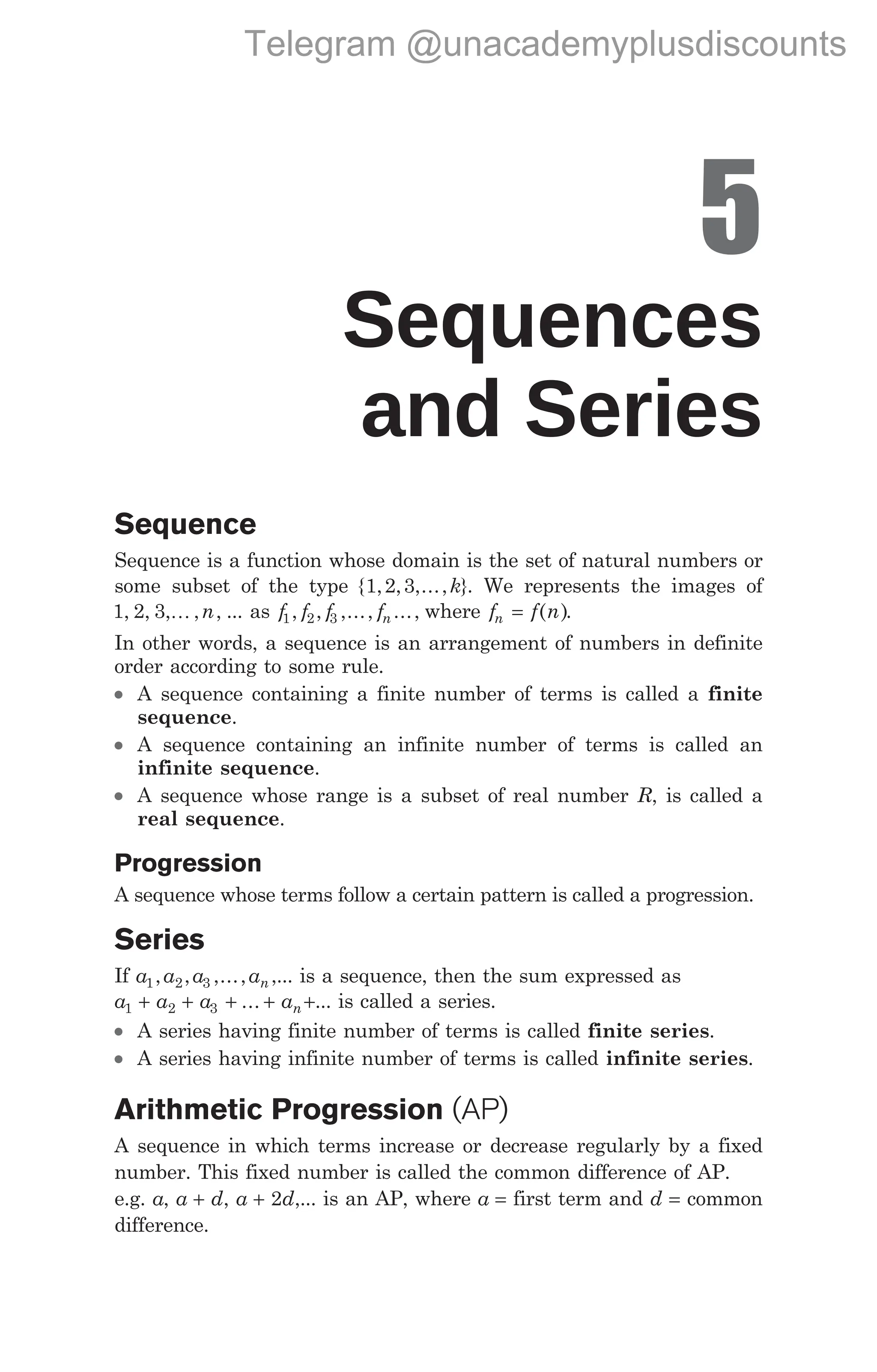 5
Sequences
and Series
Sequence
Sequence is a function whose domain is the set of natural numbers or
some subset of the type { , , ,..., }
1 2 3 k . We represents the images of
1 2 3
, , , , ,
K n ... as f f f fn
1 2 3
, , ,..., ..., where f f n
n = ( ).
In other words, a sequence is an arrangement of numbers in definite
order according to some rule.
l A sequence containing a finite number of terms is called a finite
sequence.
l A sequence containing an infinite number of terms is called an
infinite sequence.
l A sequence whose range is a subset of real number R, is called a
real sequence.
Progression
A sequence whose terms follow a certain pattern is called a progression.
Series
If a a a an
1 2 3
, , ,..., ,... is a sequence, then the sum expressed as
a a a an
1 2 3
+ + + +
... +... is called a series.
l A series having finite number of terms is called finite series.
l A series having infinite number of terms is called infinite series.
Arithmetic Progression (AP)
A sequence in which terms increase or decrease regularly by a fixed
number. This fixed number is called the common difference of AP.
e.g. a, a d
+ , a d
+ 2 ,... is an AP, where a = first term and d = common
difference.
Telegram @unacademyplusdiscounts
 