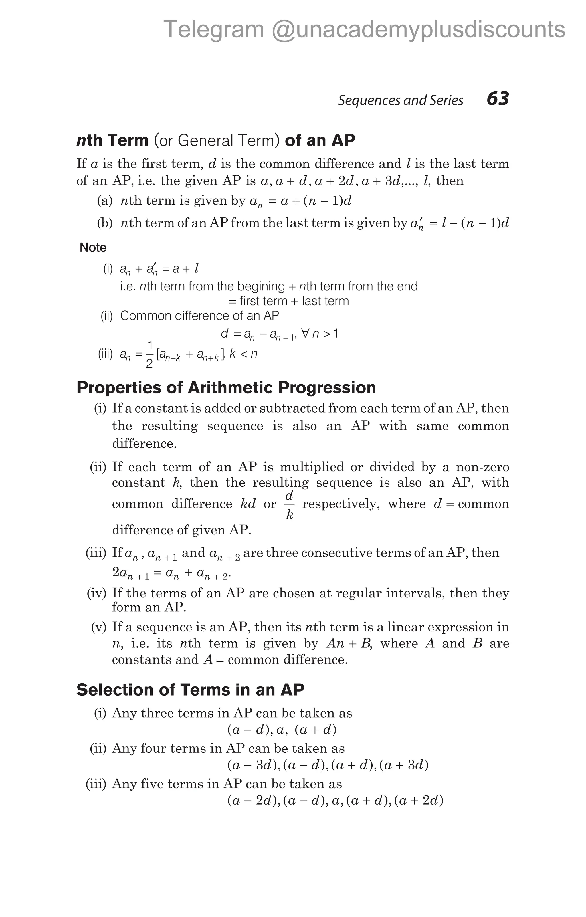 nth Term (or General Term) of an AP
If a is the first term, d is the common difference and l is the last term
of an AP, i.e. the given AP is a a d a d a d
, , ,
+ + +
2 3 ,..., l, then
(a) nth term is given by a a n d
n = + −
( )
1
(b) nth term of an AP from the last term is given by a l n d
n
′ = − −
( )
1
Note
(i) a a a
n n
+ ′ = + l
i.e. nth term from the begining + nth term from the end
= first term + last term
(ii) Common difference of an AP
d a a
n n
= − − 1, ∀ n > 1
(iii) a a a
n n k n k
= +
− +
1
2
[ ], k n
<
Properties of Arithmetic Progression
(i) If a constant is added or subtracted from each term of an AP, then
the resulting sequence is also an AP with same common
difference.
(ii) If each term of an AP is multiplied or divided by a non-zero
constant k, then the resulting sequence is also an AP, with
common difference kd or
d
k
respectively, where d = common
difference of given AP.
(iii) If a a a
n n n
, and
+ +
1 2 are three consecutive terms of an AP, then
2 1 2
a a a
n n n
+ +
= + .
(iv) If the terms of an AP are chosen at regular intervals, then they
form an AP.
(v) If a sequence is an AP, then its nth term is a linear expression in
n, i.e. its nth term is given by An B
+ , where A and B are
constants and A = common difference.
Selection of Terms in an AP
(i) Any three terms in AP can be taken as
( ), , ( )
a d a a d
− +
(ii) Any four terms in AP can be taken as
( ),( ),( ),( )
a d a d a d a d
− − + +
3 3
(iii) Any five terms in AP can be taken as
( ),( ), ,( ),( )
a d a d a a d a d
− − + +
2 2
Sequences and Series 63
Telegram @unacademyplusdiscounts
 