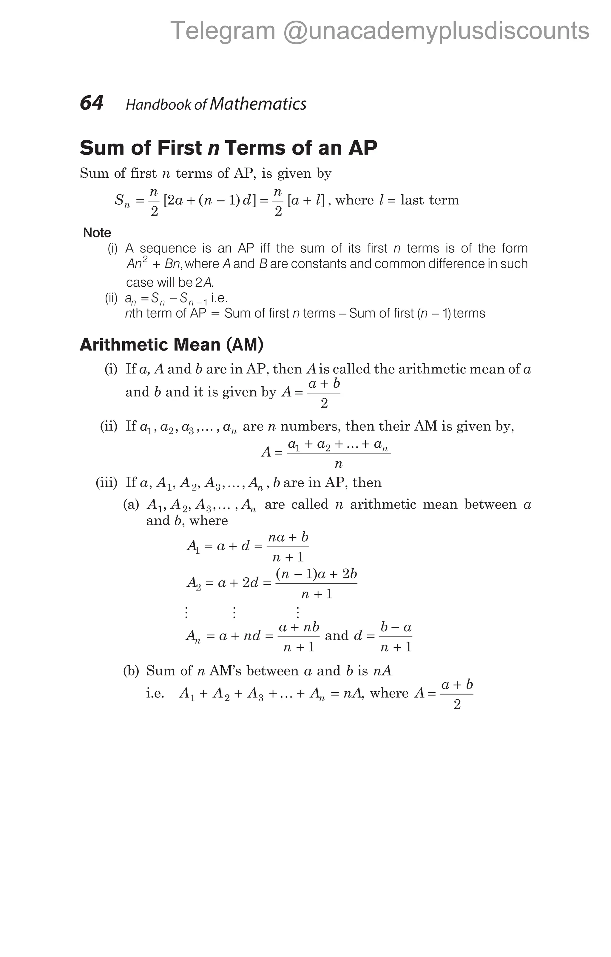 Sum of First n Terms of an AP
Sum of first n terms of AP, is given by
S
n
a n d
n = + −
2
2 1
[ ( ) ] = +
n
a l
2
[ ], where l = last term
Note
(i) A sequence is an AP iff the sum of its first n terms is of the form
An Bn
2
+ ,where A B
and are constants and common difference in such
case will be 2A.
(ii) a S S
n n n
= − − 1 i.e.
nth term of AP = Sum of first n terms − Sum of first ( )
n − 1 terms
Arithmetic Mean (AM)
(i) If a, A and b are in AP, then A is called the arithmetic mean of a
and b and it is given by A
a b
=
+
2
(ii) If a a a an
1 2 3
, , ,... , are n numbers, then their AM is given by,
A
a a a
n
n
=
+ + +
1 2 ...
(iii) If a A A A A b
n
, , , ,..., ,
1 2 3 are in AP, then
(a) A A A An
1 2 3
, , , ,
K are called n arithmetic mean between a
and b, where
A a d
na b
n
1
1
= + =
+
+
A a d
n a b
n
2 2
1 2
1
= + =
− +
+
( )
M M M
A a nd
a nb
n
n = + =
+
+ 1
and d
b a
n
=
−
+ 1
(b) Sum of n AM’s between a and b is nA
i.e. A A A A nA
n
1 2 3
+ + + + =
K , where A
a b
=
+
2
64 Handbook of Mathematics
Telegram @unacademyplusdiscounts
 