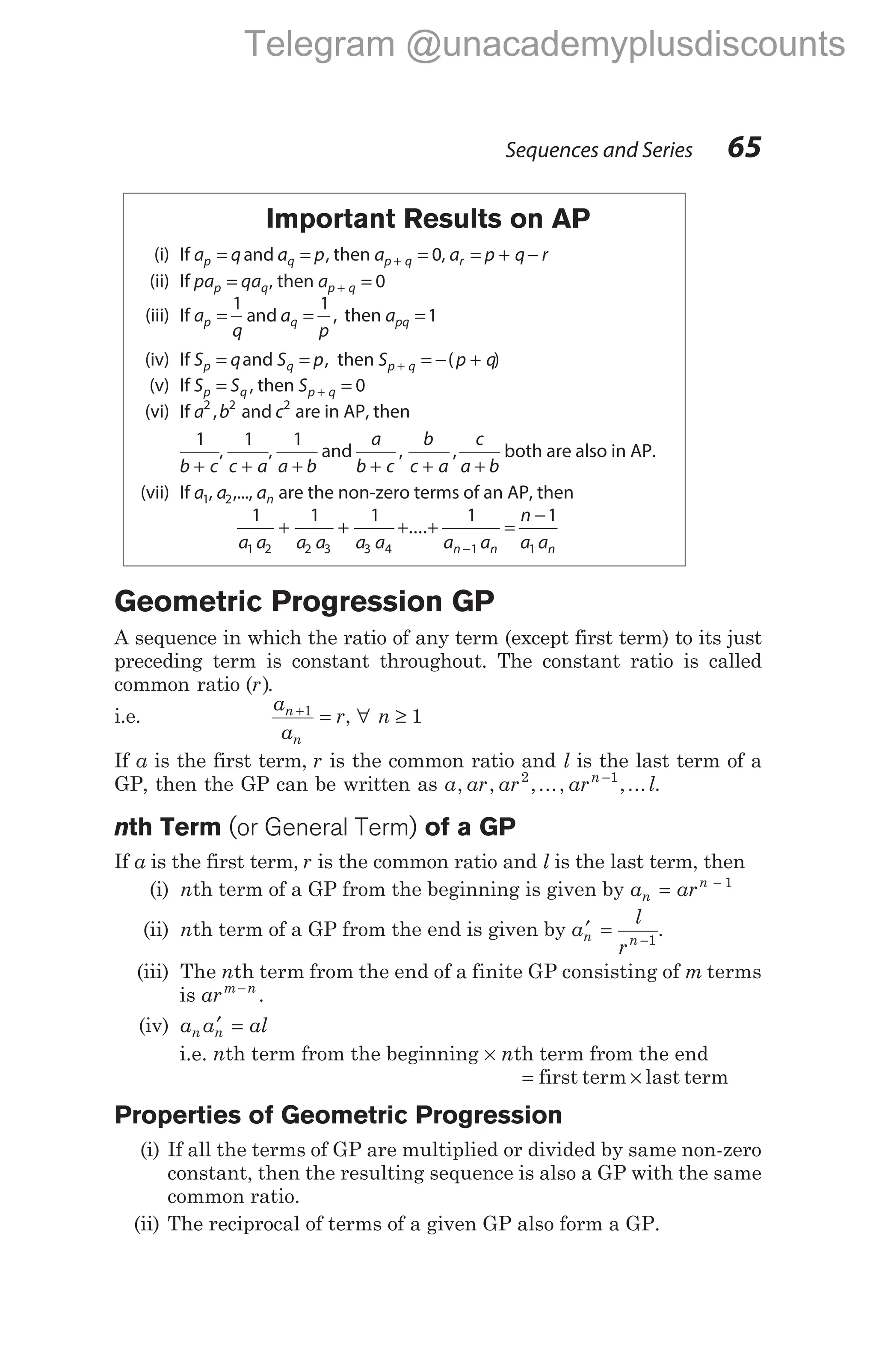 Important Results on AP
(i) If a q a p
p q
= =
and , then ap q
+ = 0, a p q r
r = + −
(ii) If pa qa
p q
= , then ap q
+ = 0
(iii) If a
q
a
p
p q
= =
1 1
and , then apq =1
(iv) If S q
p = and S p
q = , then S p q
p q
+ = − +
( )
(v) If S S
p q
= , then Sp q
+ = 0
(vi) If a b c
2 2 2
, and are in AP, then
1
b c
+
,
1
c a
+
,
1
a b
+
and
a
b c
b
c a
c
a b
+ + +
, , both are also in AP.
(vii) If a1, a2,..., an are the non-zero terms of an AP, then
1 1 1 1 1
1 2 2 3 3 4 1 1
a a a a a a a a
n
a a
n n n
+ + + + =
−
−
....
Geometric Progression GP
A sequence in which the ratio of any term (except first term) to its just
preceding term is constant throughout. The constant ratio is called
common ratio ( )
r .
i.e.
a
a
r
n
n
+
=
1
, ∀ n ≥ 1
If a is the first term, r is the common ratio and l is the last term of a
GP, then the GP can be written as a ar ar ar l
n
, , ,..., ,...
2 1
−
.
nth Term (or General Term) of a GP
If a is the first term, r is the common ratio and l is the last term, then
(i) nth term of a GP from the beginning is given by a ar
n
n
= − 1
(ii) nth term of a GP from the end is given by a
l
r
n n
′ = −1
.
(iii) The nth term from the end of a finite GP consisting of m terms
is arm n
−
.
(iv) a a al
n n
′ =
i.e. nth term from the beginning × nth term from the end
= first term × last term
Properties of Geometric Progression
(i) If all the terms of GP are multiplied or divided by same non-zero
constant, then the resulting sequence is also a GP with the same
common ratio.
(ii) The reciprocal of terms of a given GP also form a GP.
Sequences and Series 65
Telegram @unacademyplusdiscounts
 