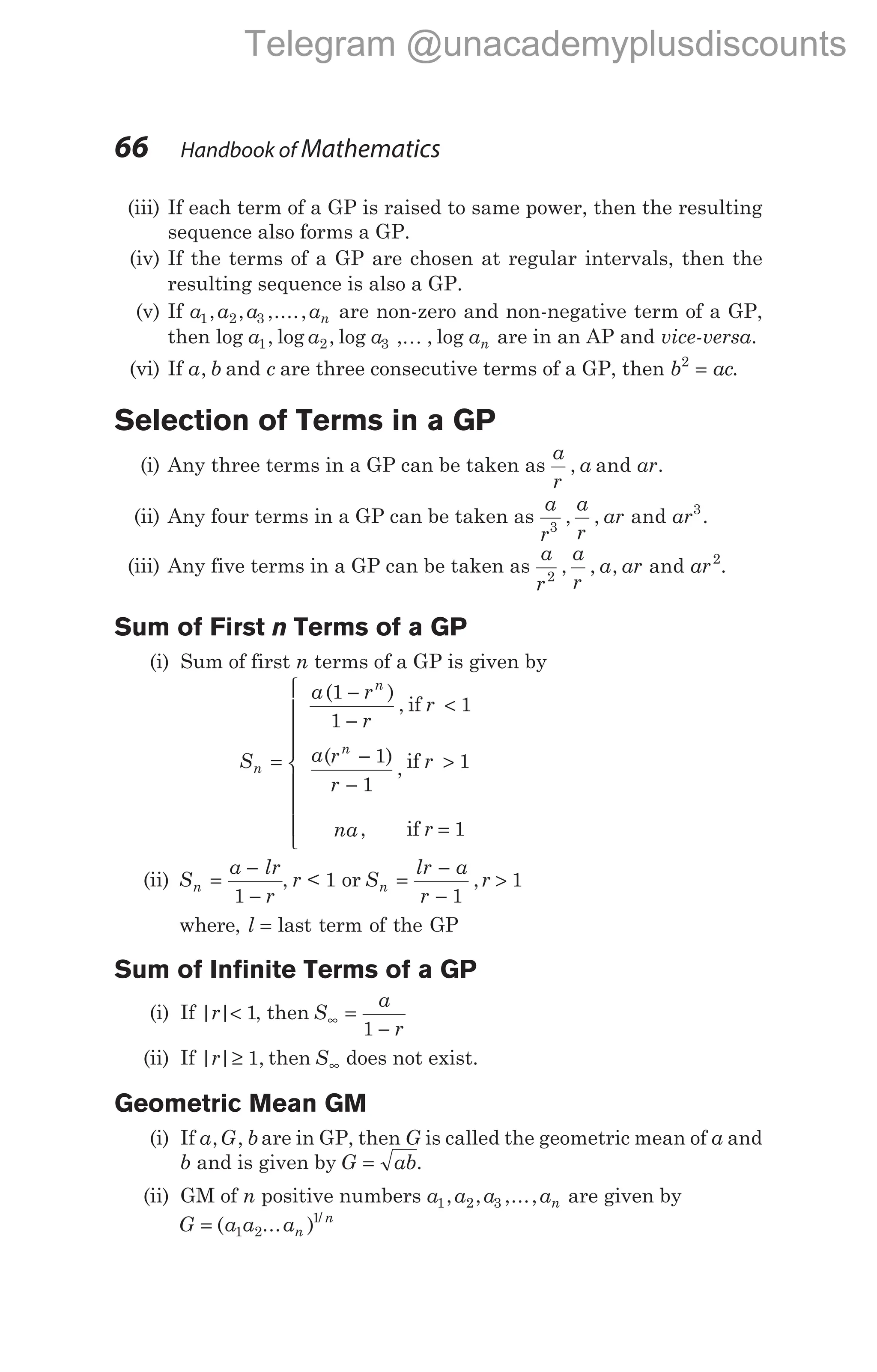 (iii) If each term of a GP is raised to same power, then the resulting
sequence also forms a GP.
(iv) If the terms of a GP are chosen at regular intervals, then the
resulting sequence is also a GP.
(v) If a a a an
1 2 3
, , ,...., are non-zero and non-negative term of a GP,
then log , log , log , , log
a a a an
1 2 3 K are in an AP and vice-versa.
(vi) If a b
, and c are three consecutive terms of a GP, then b ac
2
= .
Selection of Terms in a GP
(i) Any three terms in a GP can be taken as
a
r
a ar
, and .
(ii) Any four terms in a GP can be taken as
a
r
a
r
ar ar
3
3
, , and .
(iii) Any five terms in a GP can be taken as
a
r
a
r
a ar ar
2
2
, , , and .
Sum of First n Terms of a GP
(i) Sum of first n terms of a GP is given by
S
a r
r
r
a r
r
r
na r
n
n
n
=
−
−
<
−
−
>
=







( )
,
( )
,
,
1
1
1
1
1
1
1
if
if
if


(ii) S
a lr
r
n =
−
−
1
, r < 1 or S
lr a
r
r
n =
−
−
>
1
1
,
where, l = last term of the GP
Sum of Infinite Terms of a GP
(i) If | |
r < 1, then S
a
r
∞ =
−
1
(ii) If | | ,
r ≥ 1 then S∞ does not exist.
Geometric Mean GM
(i) If a G b
, , are in GP, then G is called the geometric mean of a and
b and is given by G ab
= .
(ii) GM of n positive numbers a a a an
1 2 3
, , ,..., are given by
G a a an
n
= ( ... ) /
1 2
1
66 Handbook of Mathematics
Telegram @unacademyplusdiscounts
 