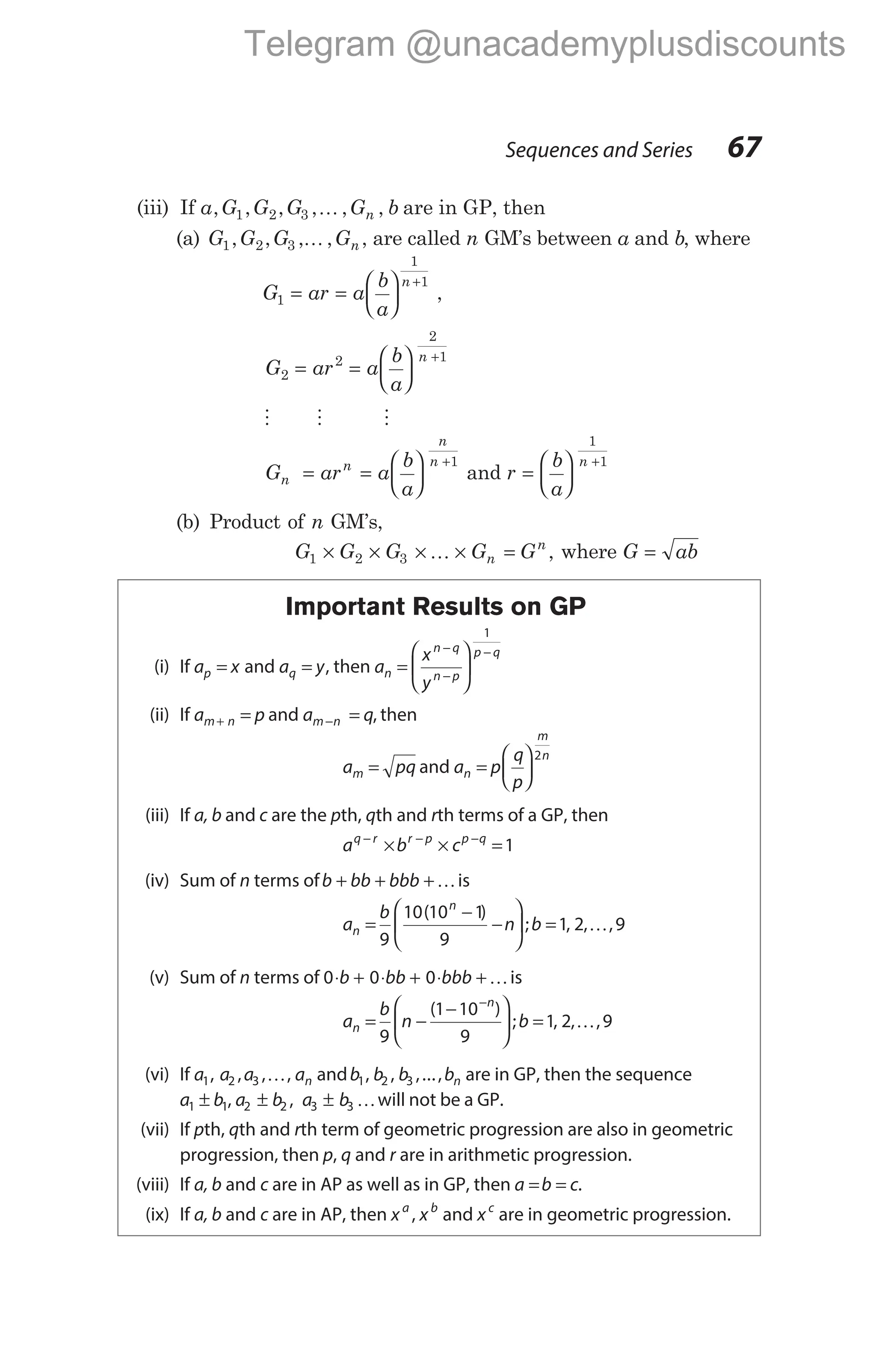 (iii) If a G G G G b
n
, , , , , ,
1 2 3 K are in GP, then
(a) G G G Gn
1 2 3
, , , ,
K , are called n GM’s between a and b, where
G ar a
b
a
n
1
1
1
= =






+
,
G ar a
b
a
n
2
2
2
1
= =






+
M M M
G ar a
b
a
n
n
n
n
= =






+1
and r
b
a
n
=






+
1
1
(b) Product of n GM’s,
G G G G G
n
n
1 2 3
× × × × =
K , where G ab
=
Important Results on GP
(i) If a x
p = and a y
q = , then a
x
y
n
n q
n p
p q
=






−
−
−
1
(ii) If a p
m n
+ = and a q
m n
− = , then
a pq
m = and a p
q
p
n
m
n
=






2
(iii) If a, b and c are the pth, qth and rth terms of a GP, then
a b c
q r r p p q
− − −
× × =1
(iv) Sum of n terms ofb bb bbb
+ + +Kis
a
b
n b
n
n
=
−
−





 =
9
10 10 1
9
1 2 9
( )
; , , ,
K
(v) Sum of n terms of 0 0 0
⋅ + ⋅ + ⋅ +
b bb bbb Kis
a
b
n b
n
n
= −
−





 =
−
9
1 10
9
1 2 9
( )
; , , ,
K
(vi) If a a a an
1 2 3
, , , ,
K andb b b bn
1 2 3
, , ,..., are in GP, then the sequence
a b
1 1
± , a b a b
2 2 3 3
± ±
, Kwill not be a GP.
(vii) If pth, qth and rth term of geometric progression are also in geometric
progression, then p, q and r are in arithmetic progression.
(viii) If a, b and c are in AP as well as in GP, then a b c
= = .
(ix) If a, b and c are in AP, then x x
a b
, and xc
are in geometric progression.
Sequences and Series 67
Telegram @unacademyplusdiscounts
 