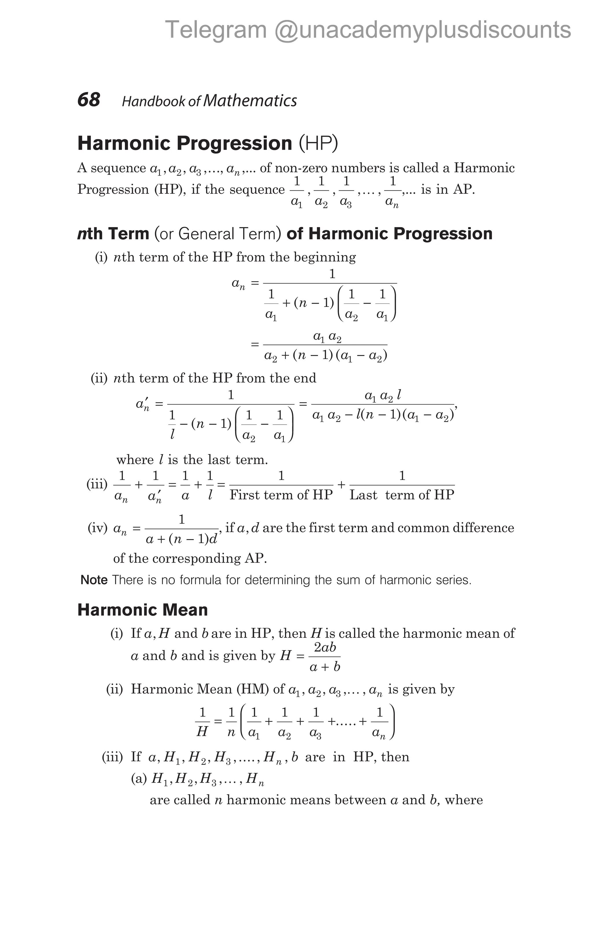 Harmonic Progression (HP)
A sequence a a a an
1 2 3
, , ,..., ,... of non-zero numbers is called a Harmonic
Progression (HP), if the sequence
1 1 1 1
1 2 3
a a a an
, , , ,
K ,... is in AP.
nth Term (or General Term) of Harmonic Progression
(i) nth term of the HP from the beginning
a
a
n
a a
n =
+ − −






1
1
1
1 1
1 2 1
( )
=
+ − −
a a
a n a a
1 2
2 1 2
1
( )( )
(ii) nth term of the HP from the end
a
l
n
a a
n
′ =
− − −






1
1
1
1 1
2 1
( )
=
− − −
a a l
a a l n a a
1 2
1 2 1 2
1
( )( )
,
where l is the last term.
(iii)
1 1 1 1
a a a l
n n
+
′
= + = +
1 1
First term of HP Last term of HP
(iv) a
a n d
n =
+ −
1
1
( )
, if a d
, are the first term and common difference
of the corresponding AP.
Note There is no formula for determining the sum of harmonic series.
Harmonic Mean
(i) If a H
, and b are in HP, then H is called the harmonic mean of
a and b and is given by H
ab
a b
=
+
2
(ii) Harmonic Mean (HM) of a a a an
1 2 3
, , , ,
K is given by
1 1 1 1 1 1
1 2 3
H n a a a an
= + + + +






.....
(iii) If a H H H H b
n
, , , ,...., ,
1 2 3 are in HP, then
(a) H H H Hn
1 2 3
, , , ,
K
are called n harmonic means between a and b, where
68 Handbook of Mathematics
Telegram @unacademyplusdiscounts
 
