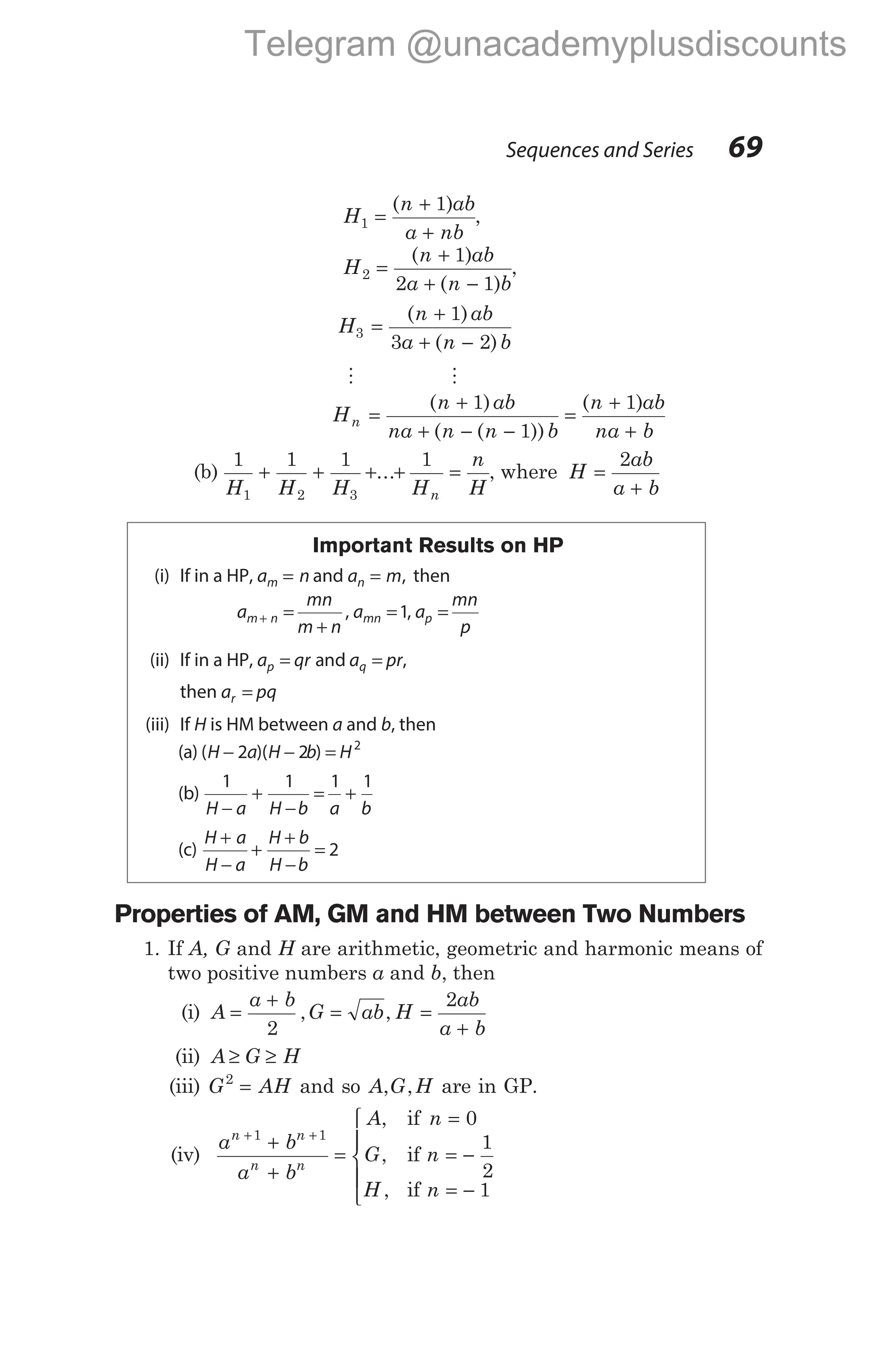 H
n ab
a nb
1
1
=
+
+
( )
,
H
n ab
a n b
2
1
2 1
=
+
+ −
( )
( )
,
H
n ab
a n b
3
1
3 2
=
+
+ −
( )
( )
M M
H
n ab
na n n b
n ab
na b
n =
+
+ − −
=
+
+
( )
( ( ))
( )
1
1
1
(b)
1 1 1 1
1 2 3
H H H H
n
H
n
+ + + + =
... , where H
ab
a b
=
+
2
Important Results on HP
(i) If in a HP, a n
m = and a m
n = , then
a
mn
m n
a a
mn
p
m n mn p
+ =
+
= =
, ,
1
(ii) If in a HP, a qr a pr
p q
= =
and ,
then a pq
r =
(iii) If H is HM between a and b, then
(a) ( )( )
H a H b H
− − =
2 2 2
(b)
1 1 1 1
H a H b a b
−
+
−
= +
(c)
H a
H a
H b
H b
+
−
+
+
−
= 2
Properties of AM, GM and HM between Two Numbers
1. If A, G and H are arithmetic, geometric and harmonic means of
two positive numbers a and b, then
(i) A
a b
G ab H
ab
a b
=
+
= =
+
2
2
, ,
(ii) A G H
≥ ≥
(iii) G AH
2
= and so A G H
, , are in GP.
(iv)
a b
a b
A n
G n
H n
n n
n n
+ +
+
+
=
=
= −
= −





1 1
0
1
2
1
,
,
,
if
if
if
Sequences and Series 69
Telegram @unacademyplusdiscounts
 