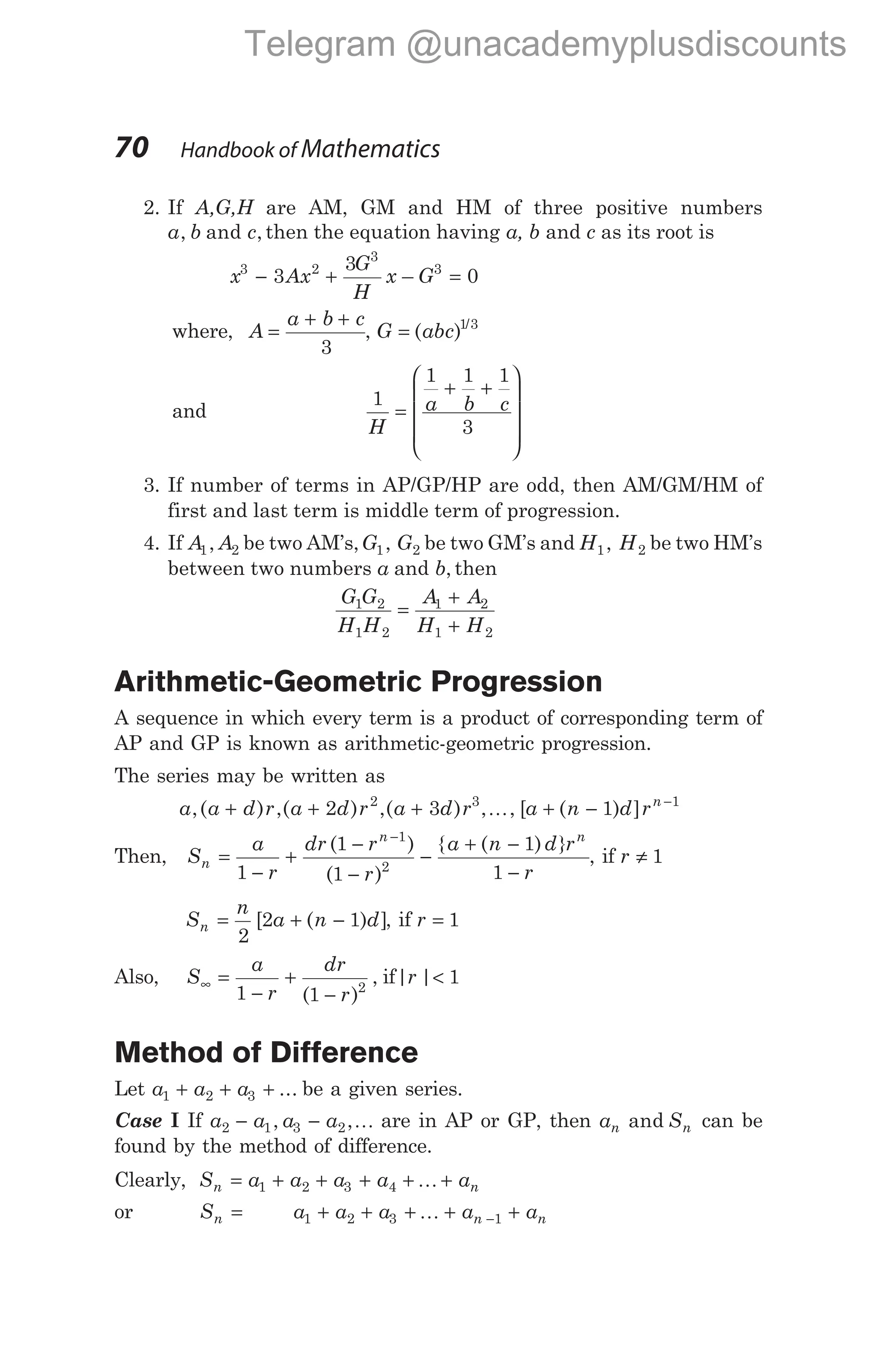 2. If A,G,H are AM, GM and HM of three positive numbers
a b c
, and , then the equation having a, b and c as its root is
x Ax
G
H
x G
3 2
3
3
3
3
0
− + =
–
where, A
a b c
=
+ +
3
, G abc
= ( ) /
1 3
and
1
1 1 1
3
H
a b c
=
+ +










3. If number of terms in AP/GP/HP are odd, then AM/GM/HM of
first and last term is middle term of progression.
4. If A A
1 2
, be two AM’s,G G
1 2
, be two GM’s and H H
1 2
, be two HM’s
between two numbers a and b, then
G G
H H
A A
H H
1 2
1 2
1 2
1 2
=
+
+
Arithmetic-Geometric Progression
A sequence in which every term is a product of corresponding term of
AP and GP is known as arithmetic-geometric progression.
The series may be written as
a a d r a d r a d r a n d rn
,( ) ,( ) ,( ) [ ( ) ]
+ + + , , + − −
2 3 1
2 3 1
K
Then, S
a
r
dr r
r
a n d r
r
n
n n
=
−
+
−
−
−
+ −
−
−
1
1
1
1
1
1
2
( )
( )
{ ( ) }
, if r ≠ 1
S
n
a n d
n = + −
2
2 1
[ ( ) ], if r = 1
Also, S
a
r
dr
r
∞ =
−
+
−
1 1 2
( )
, if| |
r < 1
Method of Difference
Let a a a
1 2 3
+ + + ... be a given series.
Case I If a a a a
2 1 3 2
− −
, ,K are in AP or GP, then a S
n n
and can be
found by the method of difference.
Clearly, S a a a a a
n n
= + + + + +
1 2 3 4 K
or Sn = a a a a a
n n
1 2 3 1
+ + + + +
−
K
70 Handbook of Mathematics
Telegram @unacademyplusdiscounts
 