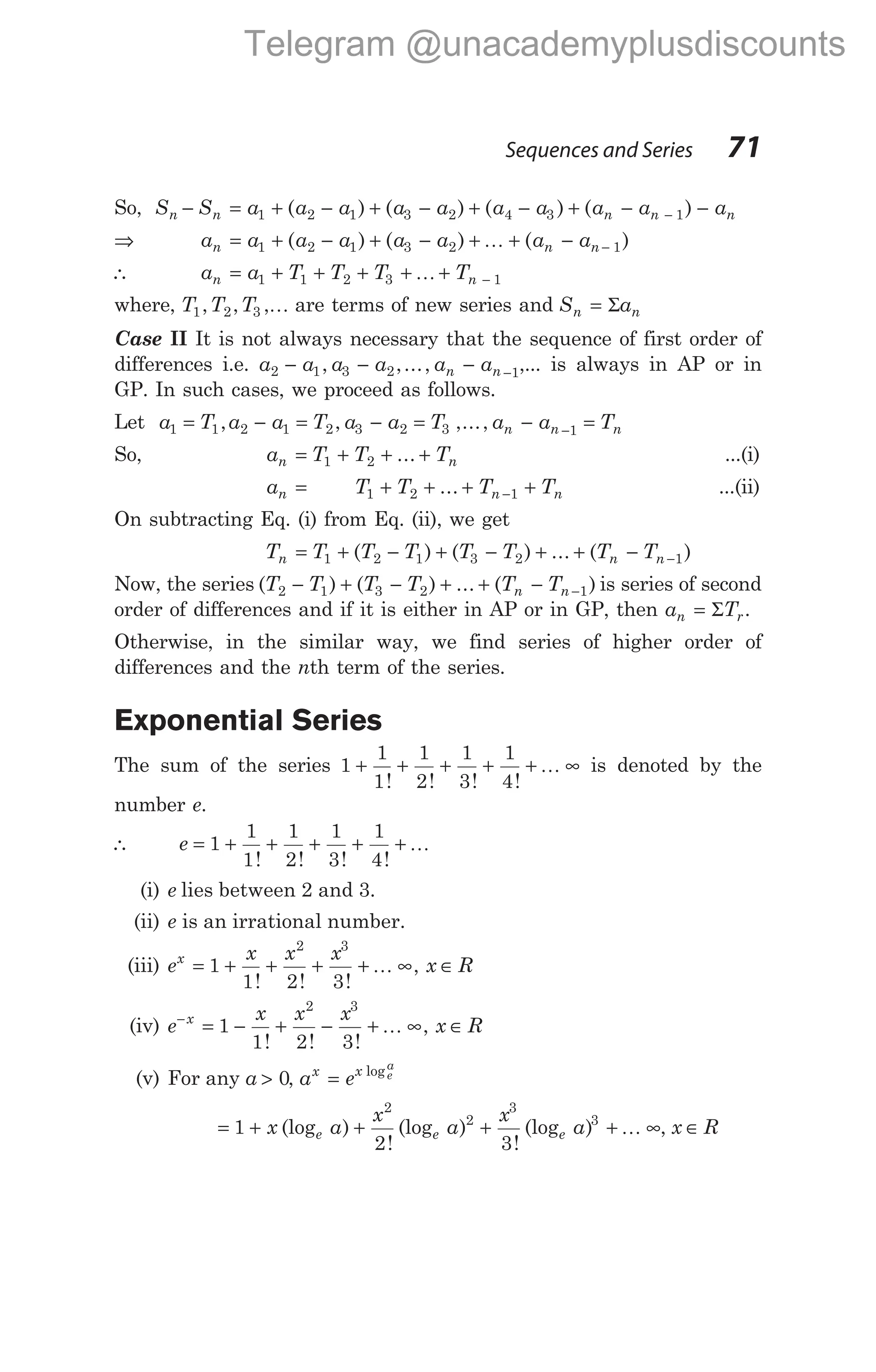 So, S S a a a a a a a a a
n n n n
− = + − + − + − + − −
1 2 1 3 2 4 3 1
( ) ( ) ( ) ( ) − an
⇒ a a a a a a a a
n n n
= + − + − + + − −
1 2 1 3 2 1
( ) ( ) ( )
K
∴ a a T T T T
n n
= + + + + + −
1 1 2 3 1
K
where, T T T
1 2 3
, , ,K are terms of new series and S a
n n
= Σ
Case II It is not always necessary that the sequence of first order of
differences i.e. a a a a a a
n n
2 1 3 2 1
− − − −
, ,..., ,... is always in AP or in
GP. In such cases, we proceed as follows.
Let a T a a T a a T a a T
n n n
1 1 2 1 2 3 2 3 1
= − = − = − =
−
, , ,...,
So, a T T T
n n
= + + +
1 2 ... ...(i)
a T T T T
n n n
= + + + +
−
1 2 1
... ...(ii)
On subtracting Eq. (i) from Eq. (ii), we get
T T T T T T T T
n n n
= + − + − + + − −
1 2 1 3 2 1
( ) ( ) ... ( )
Now, the series ( ) ( ) ... ( )
T T T T T T
n n
2 1 3 2 1
− + − + + − − is series of second
order of differences and if it is either in AP or in GP, then a T
n r
= Σ .
Otherwise, in the similar way, we find series of higher order of
differences and the nth term of the series.
Exponential Series
The sum of the series 1
1
1
1
2
1
3
1
4
+ + + + + ∞
! ! ! !
K is denoted by the
number e.
∴ e = + + + + +
1
1
1
1
2
1
3
1
4
! ! ! !
K
(i) e lies between 2 and 3.
(ii) e is an irrational number.
(iii) e
x x x
x R
x
= + + + + ∞ ∈
1
1 2 3
2 3
! ! !
,
K
(iv) e
x x x
x R
x
−
= − + − + ∞ ∈
1
1 2 3
2 3
! ! !
,
K
(v) For any a > 0, a e
x x e
a
= log
= + + + + ∞
1
2 3
2
2
3
3
x a
x
a
x
a
e e e
(log )
!
(log )
!
(log ) K , x R
∈
Sequences and Series 71
Telegram @unacademyplusdiscounts
 