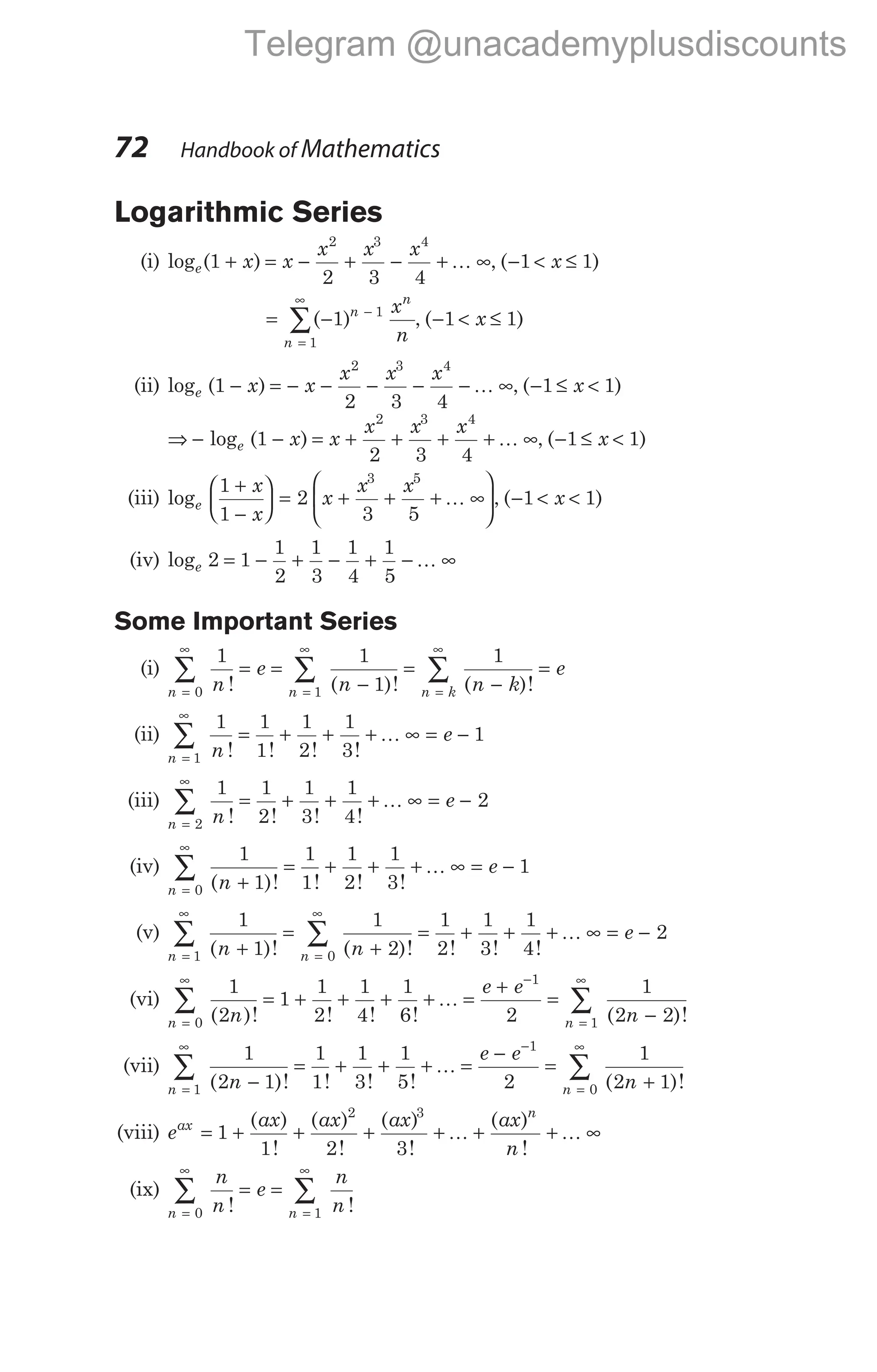 Logarithmic Series
(i) log ( )
e x x
x x x
1
2 3 4
2 3 4
+ = − + − + ∞
K , ( )
− < ≤
1 1
x
= − −
=
∞
∑( )
1 1
1
n
n
n
x
n
, ( )
− < ≤
1 1
x
(ii) log ( )
e x x
x x x
1
2 3 4
2 3 4
− = − − − − − ∞
K , ( )
− ≤ <
1 1
x
⇒ − − = + + + + ∞
log ( )
e x x
x x x
1
2 3 4
2 3 4
K , ( )
− ≤ <
1 1
x
(iii) loge
x
x
x
x x
1
1
2
3 5
3 5
+
−





 = + + + ∞






K , ( )
− < <
1 1
x
(iv) loge 2 1
1
2
1
3
1
4
1
5
= − + − + − ∞
K
Some Important Series
(i)
n n n k
n
e
n n k
e
=
∞
=
∞
=
∞
∑ ∑ ∑
= =
−
=
−
=
0 1
1 1
1
1
! ( )! ( )!
(ii)
n n
e
=
∞
∑ = + + + ∞ = −
1
1 1
1
1
2
1
3
1
! ! ! !
K
(iii)
n n
e
=
∞
∑ = + + + ∞ = −
2
1 1
2
1
3
1
4
2
! ! ! !
K
(iv)
n n
e
=
∞
∑ +
= + + + ∞ = −
0
1
1
1
1
1
2
1
3
1
( )! ! ! !
K
(v)
n n
n n
e
=
∞
=
∞
∑ ∑
+
=
+
= + + + ∞ = −
1 0
1
1
1
2
1
2
1
3
1
4
2
( )! ( )! ! ! !
K
(vi)
n n
n
e e
n
=
∞ −
=
∞
∑ ∑
= + + + + =
+
=
−
0
1
1
1
2
1
1
2
1
4
1
6 2
1
2 2
( )! ! ! ! ( )!
K
(vii)
n n
n
e e
n
=
∞ −
=
∞
∑ ∑
−
= + + + =
−
=
+
1
1
0
1
2 1
1
1
1
3
1
5 2
1
2 1
( )! ! ! ! ( )!
K
(viii) e
ax ax ax ax
n
ax
n
= + + + + + + ∞
1
1 2 3
2 3
( )
!
( )
!
( )
!
( )
!
K K
(ix)
n n
n
n
e
n
n
=
∞
=
∞
∑ ∑
= =
0 1
! !
72 Handbook of Mathematics
Telegram @unacademyplusdiscounts
 