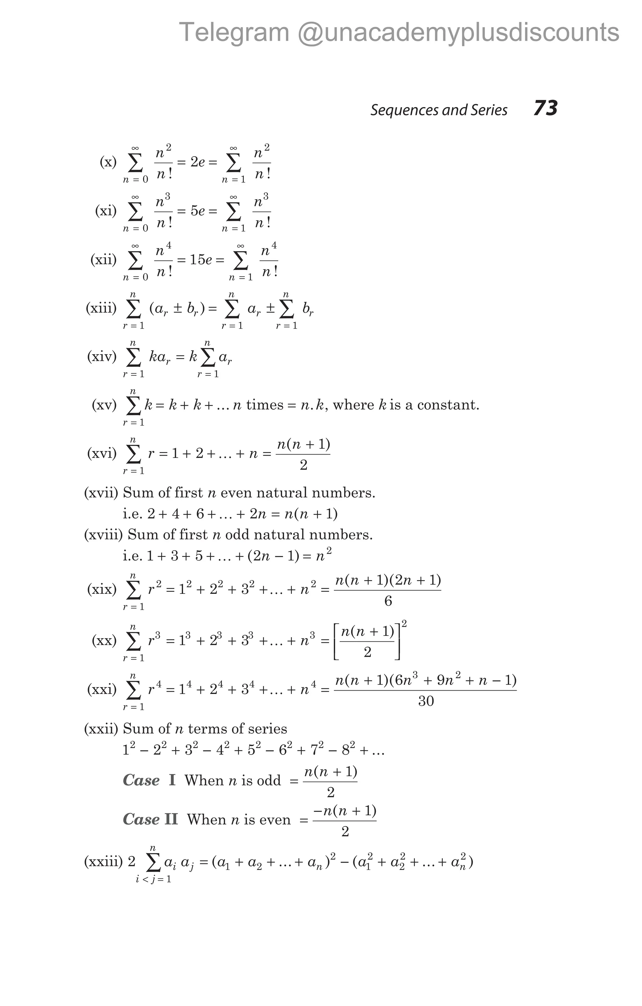 (x)
n n
n
n
e
n
n
=
∞
=
∞
∑ ∑
= =
0
2
1
2
2
! !
(xi)
n n
n
n
e
n
n
=
∞
=
∞
∑ ∑
= =
0
3
1
3
5
! !
(xii)
n n
n
n
e
n
n
=
∞
=
∞
∑ ∑
= =
0
4
1
4
15
! !
(xiii)
r
n
r r r
r
n
r
r
n
a b a b
= = =
∑ ∑ ∑
± = ±
1 1 1
( )
(xiv) ka k a
r r
r
n
r
n
=
=
=
∑
∑
1
1
(xv) k k k n
r
n
= + +
=
∑ ...
1
times = n k
. , where k is a constant.
(xvi)
r
n
r n
n n
=
∑ = + + + =
+
1
1 2
1
2
K
( )
(xvii) Sum of first n even natural numbers.
i.e. 2 4 6 2 1
+ + + + = +
K n n n
( )
(xviii) Sum of first n odd natural numbers.
i.e. 1 3 5 2 1 2
+ + + + − =
K ( )
n n
(xix)
r
n
r n
n n n
=
∑ = + + + + =
+ +
1
2 2 2 2 2
1 2 3
1 2 1
6
K
( )( )
(xx)
r
n
r n
n n
=
∑ = + + + + =
+






1
3 3 3 3 3
2
1 2 3
1
2
K
( )
(xxi)
r
n
r n
n n n n n
=
∑ = + + + + =
+ + + −
1
4 4 4 4 4
3 2
1 2 3
1 6 9 1
30
K
( )( )
(xxii) Sum of n terms of series
1 2 3 4 5 6 7 8
2 2 2 2 2 2 2 2
− + − + − + − + ...
Case I When n is odd =
+
n n
( )
1
2
Case II When n is even =
− +
n n
( )
1
2
(xxiii) 2 1 2
2
1
1
2
2
2 2
a a a a a a a a
i j n
i j
n
n
= + + + − + + +
< =
∑ ( ... ) ( ... )
Sequences and Series 73
Telegram @unacademyplusdiscounts
 