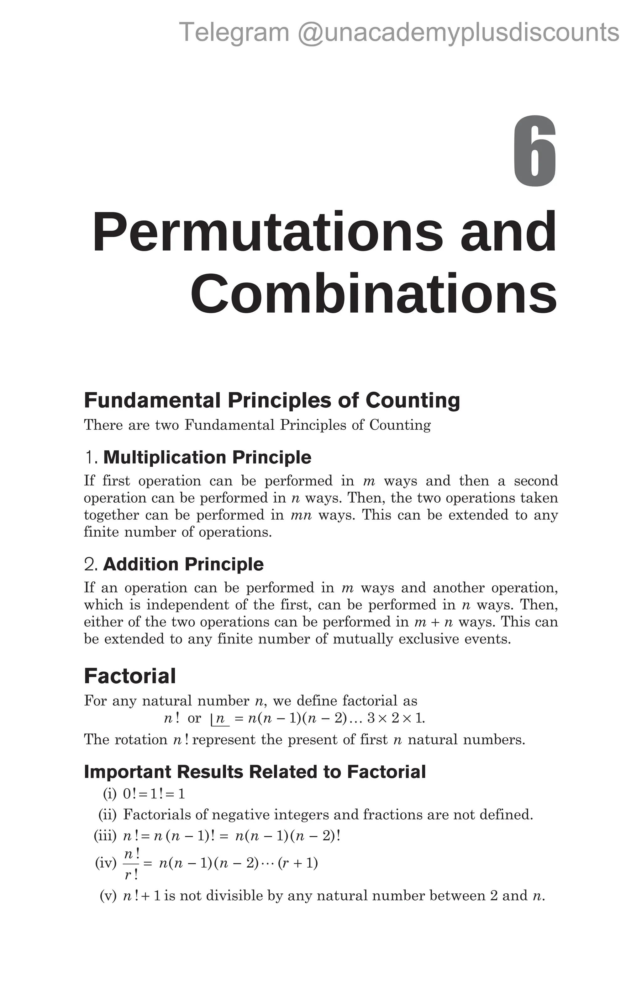 6
Permutations and
Combinations
Fundamental Principles of Counting
There are two Fundamental Principles of Counting
1. Multiplication Principle
If first operation can be performed in m ways and then a second
operation can be performed in n ways. Then, the two operations taken
together can be performed in mn ways. This can be extended to any
finite number of operations.
2. Addition Principle
If an operation can be performed in m ways and another operation,
which is independent of the first, can be performed in n ways. Then,
either of the two operations can be performed in m n
+ ways. This can
be extended to any finite number of mutually exclusive events.
Factorial
For any natural number n, we define factorial as
n ! or |n = − − × ×
n n n
( )( )
1 2 3 2 1
K .
The rotation n ! represent the present of first n natural numbers.
Important Results Related to Factorial
(i) 0 1 1
! !
= =
(ii) Factorials of negative integers and fractions are not defined.
(iii) n ! = n n n n n
( )! ( )( )!
− = − −
1 1 2
(iv)
n
r
n n n r
!
!
( )( ) ( )
= − − +
1 2 1
L
(v) n ! + 1 is not divisible by any natural number between 2 and n.
Telegram @unacademyplusdiscounts
 