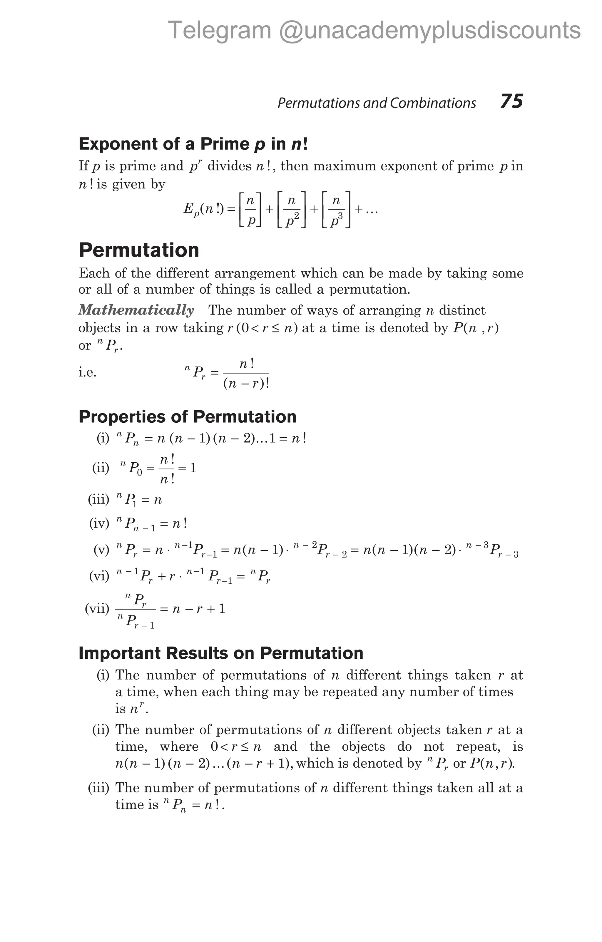 Exponent of a Prime p in n!
If p is prime and pr
divides n !, then maximum exponent of prime p in
n ! is given by
E n
n
p
n
p
n
p
p( !) =





 +





 +





 +
2 3
K
Permutation
Each of the different arrangement which can be made by taking some
or all of a number of things is called a permutation.
Mathematically The number of ways of arranging n distinct
objects in a row taking r r n
( )
0 < ≤ at a time is denoted by P n r
( , )
or n
r
P .
i.e. n
r
P
n
n r
=
−
!
( )!
Properties of Permutation
(i) n
n
P n n n n
= − − =
( )( )... !
1 2 1
(ii) n
P
n
n
0 1
= =
!
!
(iii) n
P n
1 =
(iv) n
n
P n
− =
1 !
(v) n
r
n
r
P n P
= ⋅ −
−
1
1 = − ⋅ −
−
n n P
n
r
( )
1 2
2 = − − ⋅ −
−
n n n P
n
r
( )( )
1 2 3
3
(vi) n
r
n
r
n
r
P r P P
− −
−
+ ⋅ =
1 1
1
(vii)
n
r
n
r
P
P
n r
−
= − +
1
1
Important Results on Permutation
(i) The number of permutations of n different things taken r at
a time, when each thing may be repeated any number of times
is nr
.
(ii) The number of permutations of n different objects taken r at a
time, where 0 < ≤
r n and the objects do not repeat, is
n n n n r
( )( )...( ),
− − − +
1 2 1 which is denoted by n
r
P or P n r
( , ).
(iii) The number of permutations of n different things taken all at a
time is n
n
P n
= !.
Permutations and Combinations 75
Telegram @unacademyplusdiscounts
 