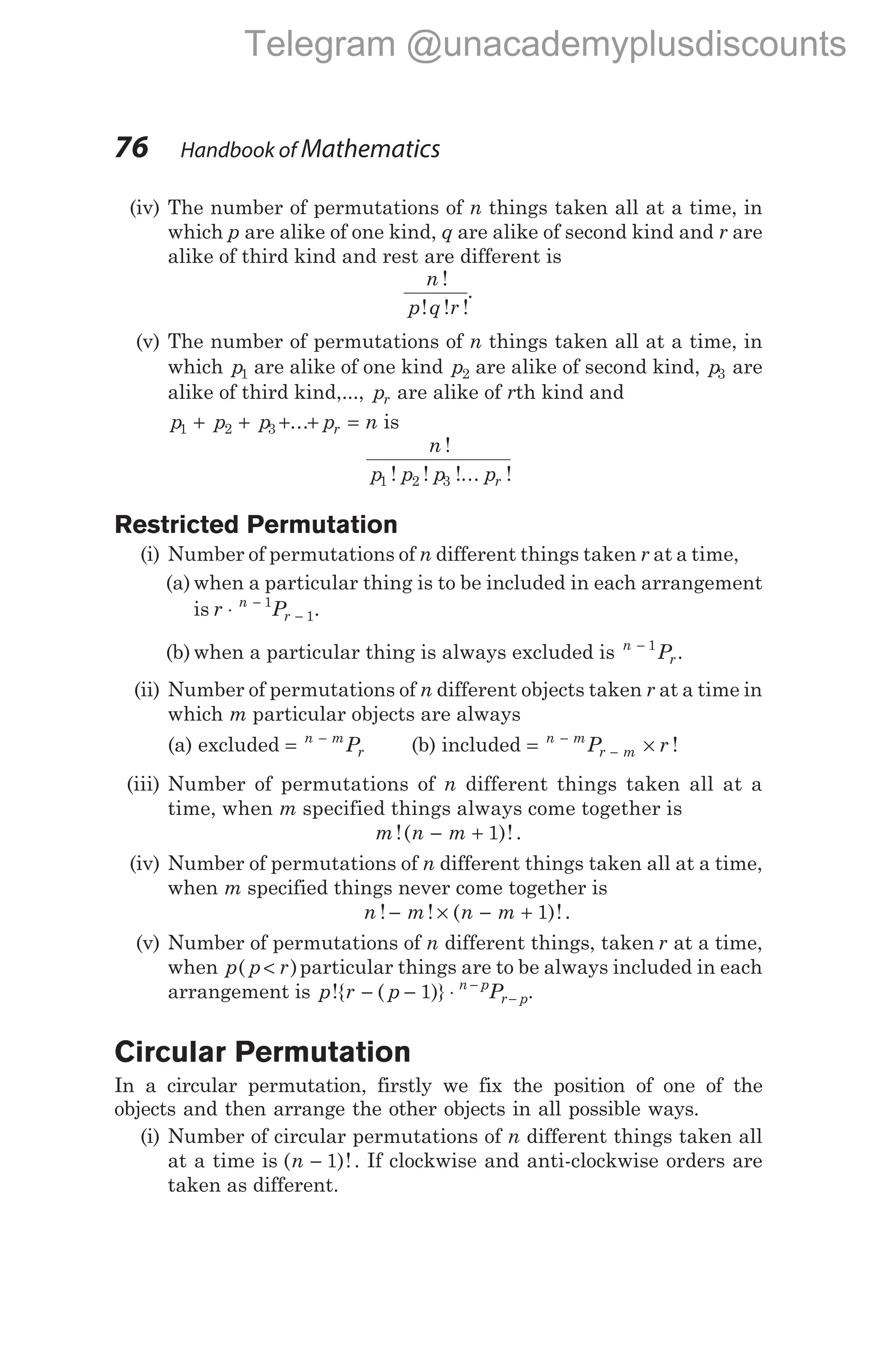 (iv) The number of permutations of n things taken all at a time, in
which p are alike of one kind, q are alike of second kind and r are
alike of third kind and rest are different is
n
p q r
!
! ! !
.
(v) The number of permutations of n things taken all at a time, in
which p1 are alike of one kind p2 are alike of second kind, p3 are
alike of third kind,..., pr are alike of rth kind and
p p p p n
r
1 2 3
+ + + + =
... is
n
p p p pr
!
! ! !... !
1 2 3
Restricted Permutation
(i) Number of permutations of n different things taken r at a time,
(a) when a particular thing is to be included in each arrangement
is r P
n
r
⋅ −
−
1
1.
(b) when a particular thing is always excluded is n
r
P
− 1
.
(ii) Number of permutations of n different objects taken r at a time in
which m particular objects are always
(a) excluded = −
n m
r
P (b) included = ×
−
−
n m
r m
P r !
(iii) Number of permutations of n different things taken all at a
time, when m specified things always come together is
m n m
!( )!
− + 1 .
(iv) Number of permutations of n different things taken all at a time,
when m specified things never come together is
n m n m
! ! ( )!
− × − + 1 .
(v) Number of permutations of n different things, taken r at a time,
when p( )
p r
< particular things are to be always included in each
arrangement is p r p P
n p
r p
!{ ( )}
− − ⋅ −
−
1 .
Circular Permutation
In a circular permutation, firstly we fix the position of one of the
objects and then arrange the other objects in all possible ways.
(i) Number of circular permutations of n different things taken all
at a time is ( )!
n − 1 . If clockwise and anti-clockwise orders are
taken as different.
76 Handbook of Mathematics
Telegram @unacademyplusdiscounts
 