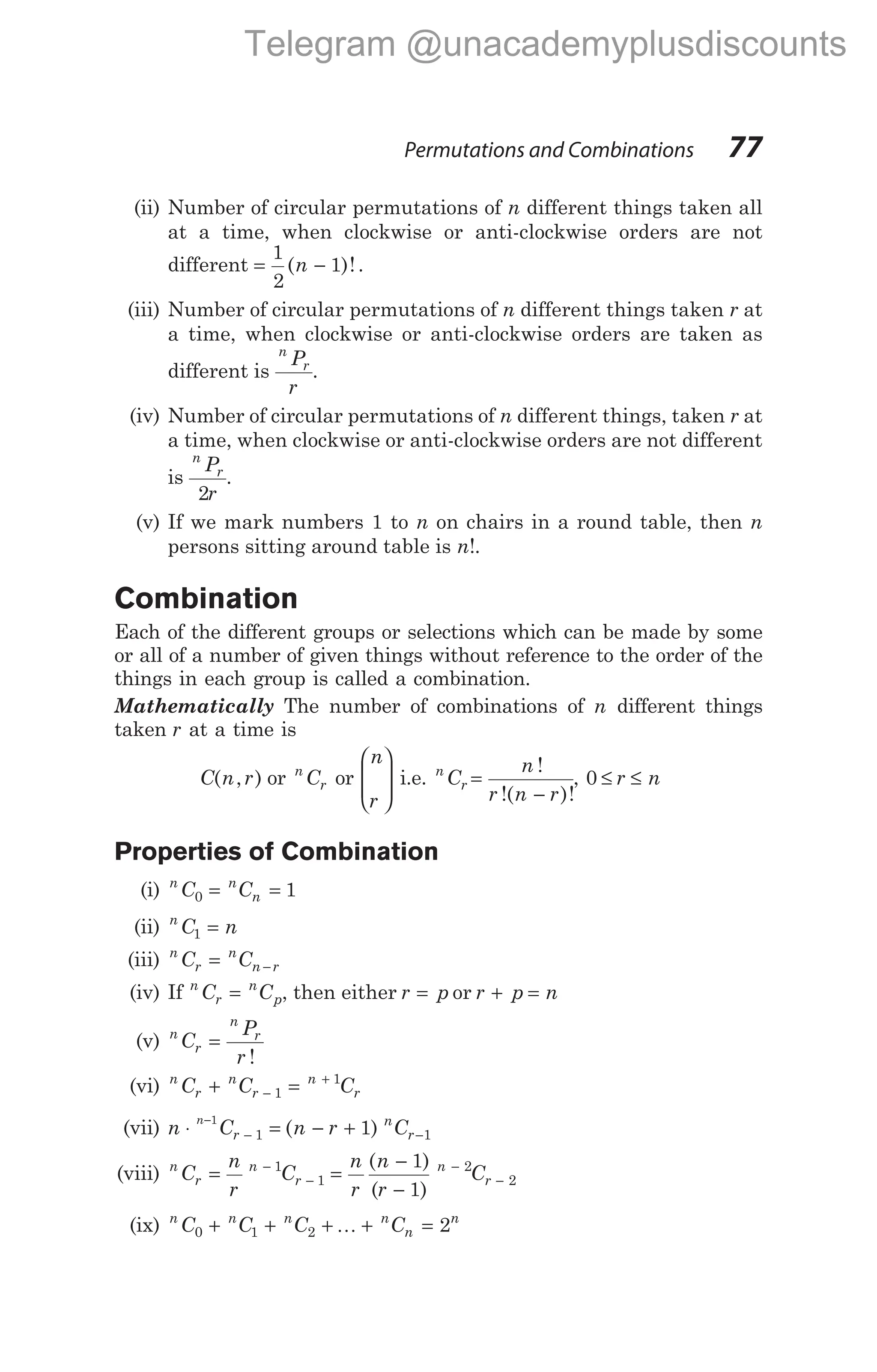 (ii) Number of circular permutations of n different things taken all
at a time, when clockwise or anti-clockwise orders are not
different = −
1
2
1
( )!
n .
(iii) Number of circular permutations of n different things taken r at
a time, when clockwise or anti-clockwise orders are taken as
different is
n
r
P
r
.
(iv) Number of circular permutations of n different things, taken r at
a time, when clockwise or anti-clockwise orders are not different
is
n
r
P
r
2
.
(v) If we mark numbers 1 to n on chairs in a round table, then n
persons sitting around table is n!.
Combination
Each of the different groups or selections which can be made by some
or all of a number of given things without reference to the order of the
things in each group is called a combination.
Mathematically The number of combinations of n different things
taken r at a time is
C n r
( , ) or n
r
C or
n
r








i.e. n
r
C
n
r n r
=
−
!
!( )!
, 0 ≤ ≤
r n
Properties of Combination
(i) n n
n
C C
0 1
= =
(ii) n
C n
1 =
(iii) n
r
n
n r
C C
= −
(iv) If n
r
n
p
C C
= , then either r p
= or r p n
+ =
(v) n
r
n
r
C
P
r
=
!
(vi) n
r
n
r
n
r
C C C
+ =
−
+
1
1
(vii) n C n r C
n
r
n
r
⋅ = − +
−
− −
1
1 1
1
( )
(viii) n
r
n
r
C
n
r
C
= −
−
1
1 =
−
−
−
−
n
r
n
r
C
n
r
( )
( )
1
1
2
2
(ix) n n n n
n
n
C C C C
0 1 2 2
+ + + + =
K
Permutations and Combinations 77
Telegram @unacademyplusdiscounts
 