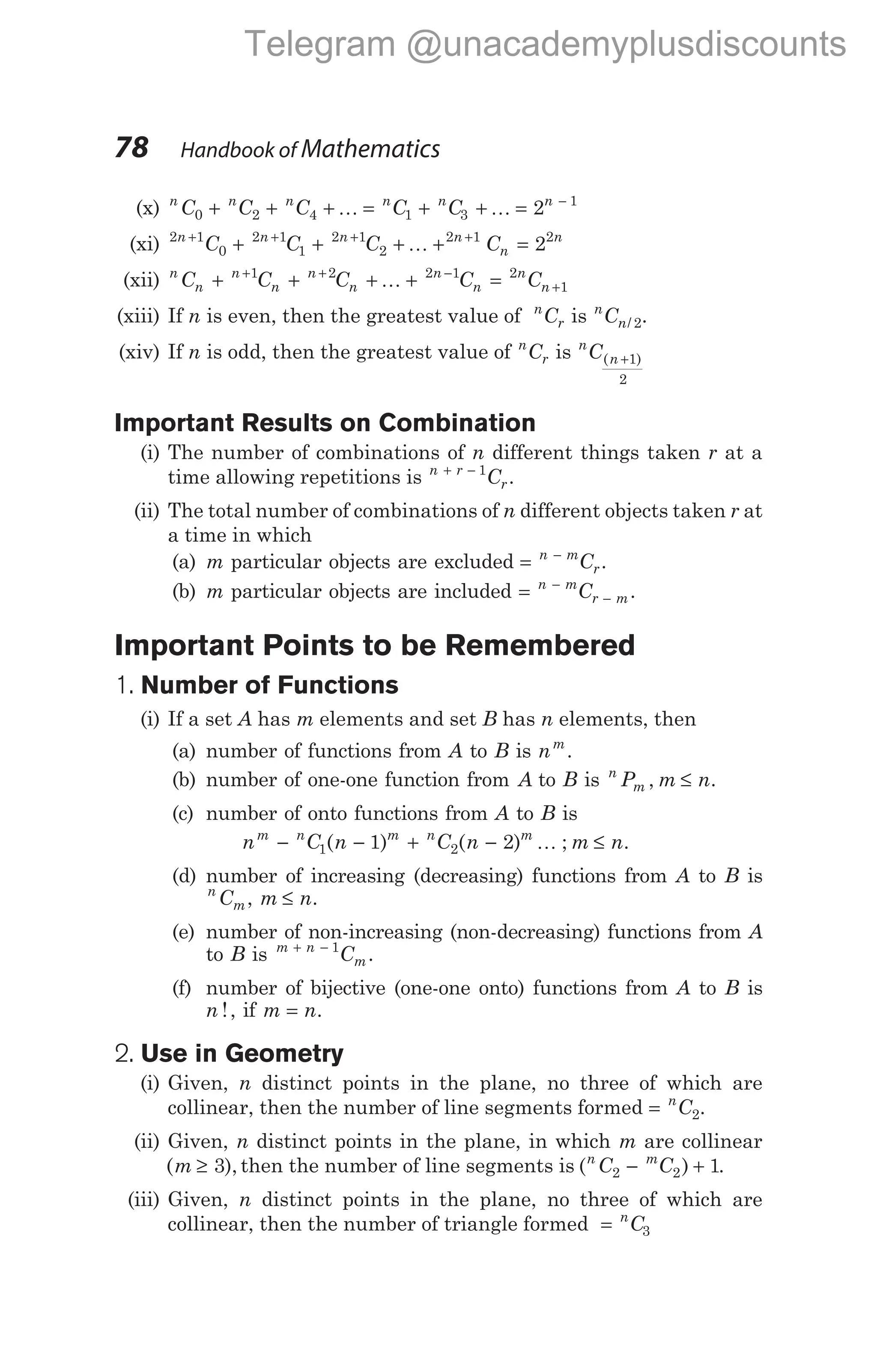 (x) n n n n n n
C C C C C
0 2 4 1 3
1
2
+ + + = + + = −
K K
(xi) 2 1
0
2 1
1
2 1
2
2 1 2
2
n n n n
n
n
C C C C
+ + + +
+ + + + =
K
(xii) n
n
n
n
n
n
n
n
n
n
C C C C C
+ + + + =
+ + −
+
1 2 2 1 2
1
K
(xiii) If n is even, then the greatest value of n
r
C is n
n
C / 2.
(xiv) If n is odd, then the greatest value of n
r
C is n
n
C( )
+1
2
Important Results on Combination
(i) The number of combinations of n different things taken r at a
time allowing repetitions is n r
r
C
+ − 1
.
(ii) The total number of combinations of n different objects taken r at
a time in which
(a) m particular objects are excluded = −
n m
r
C .
(b) m particular objects are included = −
−
n m
r m
C .
Important Points to be Remembered
1. Number of Functions
(i) If a set A has m elements and set B has n elements, then
(a) number of functions from A to B is nm
.
(b) number of one-one function from A to B is n
m
P m n
, ≤ .
(c) number of onto functions from A to B is
n C n C n m n
m n m n m
− − + − ≤
1 2
1 2
( ) ( ) ; .
K
(d) number of increasing (decreasing) functions from A to B is
n
m
C , m n
≤ .
(e) number of non-increasing (non-decreasing) functions from A
to B is m n
m
C
+ − 1
.
(f) number of bijective (one-one onto) functions from A to B is
n !, if m n
= .
2. Use in Geometry
(i) Given, n distinct points in the plane, no three of which are
collinear, then the number of line segments formed = n
C2.
(ii) Given, n distinct points in the plane, in which m are collinear
( ),
m ≥ 3 then the number of line segments is ( )
n m
C C
2 2 1
− + .
(iii) Given, n distinct points in the plane, no three of which are
collinear, then the number of triangle formed = n
C3
78 Handbook of Mathematics
Telegram @unacademyplusdiscounts
 