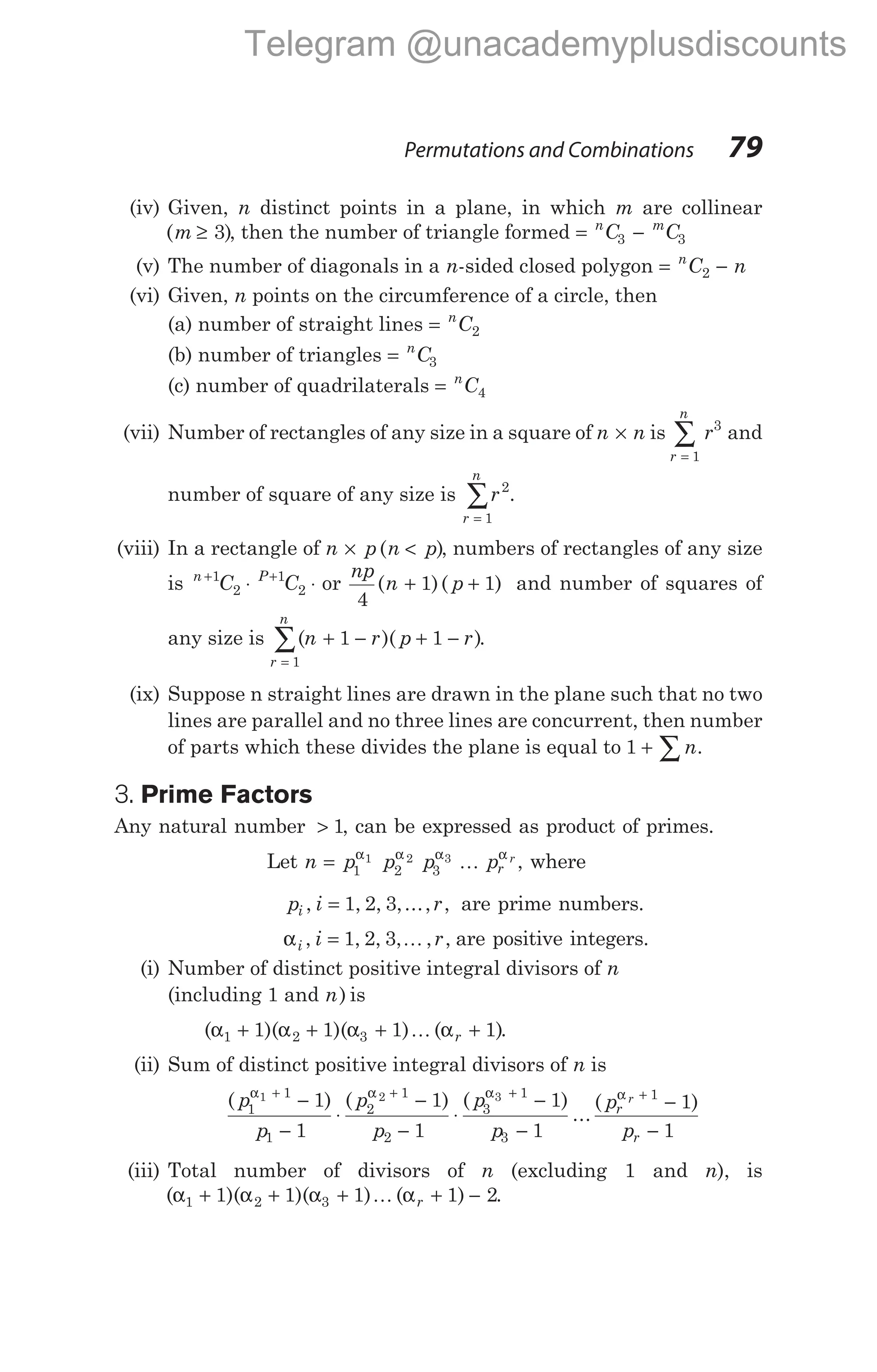 (iv) Given, n distinct points in a plane, in which m are collinear
( )
m ≥ 3 , then the number of triangle formed = −
n m
C C
3 3
(v) The number of diagonals in a n-sided closed polygon = −
n
C n
2
(vi) Given, n points on the circumference of a circle, then
(a) number of straight lines = n
C2
(b) number of triangles = n
C3
(c) number of quadrilaterals = n
C4
(vii) Number of rectangles of any size in a square of n n
× is
r
n
r
=
∑
1
3
and
number of square of any size is r
r
n
2
1
=
∑ .
(viii) In a rectangle of n p n p
× <
( ), numbers of rectangles of any size
is n P
C C
+ +
⋅ ⋅
1
2
1
2 or
np
n p
4
1 1
( )( )
+ + and number of squares of
any size is ( )( )
r
n
n r p r
=
∑ + − + −
1
1 1 .
(ix) Suppose n straight lines are drawn in the plane such that no two
lines are parallel and no three lines are concurrent, then number
of parts which these divides the plane is equal to 1 + ∑n.
3. Prime Factors
Any natural number > 1, can be expressed as product of primes.
Let n p p p pr
r
= 1 2 3
1 2 3
α α α α
K , where
p i r
i , , , ,..., ,
= 1 2 3 are prime numbers.
αi i r
, , , , , ,
= 1 2 3 K are positive integers.
(i) Number of distinct positive integral divisors of n
(including 1 and n) is
( )( )( ) ( )
α α α α
1 2 3
1 1 1 1
+ + + +
K r .
(ii) Sum of distinct positive integral divisors of n is
( ) ( ) ( )
...
(
p
p
p
p
p
p
pr
1
1
1
2
1
2
3
1
3
1 2 3
1
1
1
1
1
1
α α α
+ + +
−
−
⋅
−
−
⋅
−
−
α r
pr
+
−
−
1
1
1
)
(iii) Total number of divisors of n (excluding 1 and n), is
( )( )( ) ( )
α α α α
1 2 3
1 1 1 1 2
+ + + + −
K r .
Permutations and Combinations 79
Telegram @unacademyplusdiscounts
 