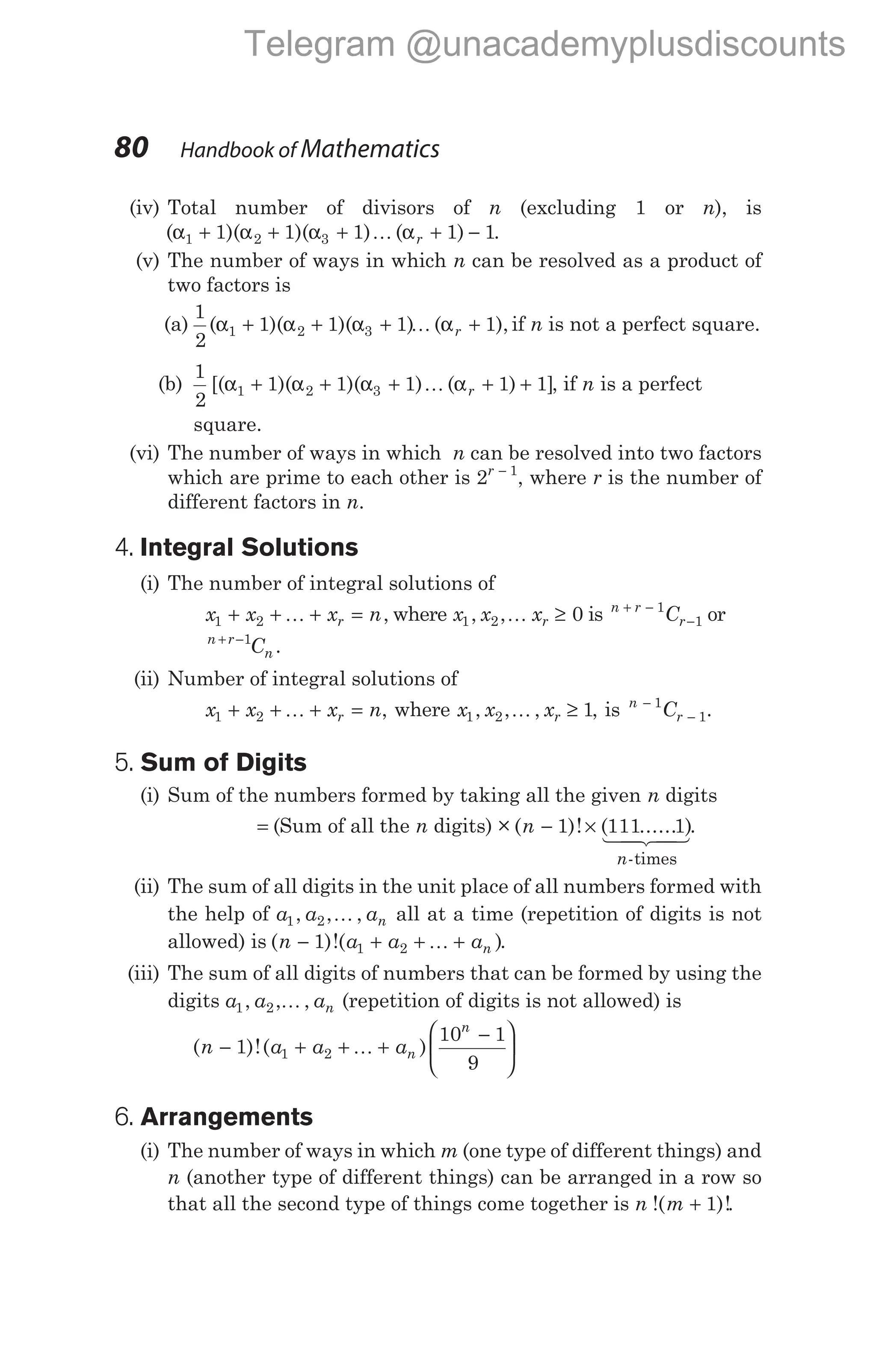 (iv) Total number of divisors of n (excluding 1 or n), is
( )( )( ) ( )
α α α α
1 2 3
1 1 1 1 1
+ + + + −
K r .
(v) The number of ways in which n can be resolved as a product of
two factors is
(a)
1
2
1 1 1 1
1 2 3
( )( )( ) ( ),
α α α α
+ + + +
K r if n is not a perfect square.
(b)
1
2
1 1 1 1 1
1 2 3
[( )( )( ) ( ) ]
α α α α
+ + + + +
K r , if n is a perfect
square.
(vi) The number of ways in which n can be resolved into two factors
which are prime to each other is 2 1
r −
, where r is the number of
different factors in n.
4. Integral Solutions
(i) The number of integral solutions of
x x x n
r
1 2
+ + + =
K , where x x xr
1 2 0
, ,K ≥ is n r
r
C
+ −
−
1
1 or
n r
n
C
+ −1
.
(ii) Number of integral solutions of
x x x n
r
1 2
+ + + =
K , where x x xr
1 2 1
, , ,
K ≥ , is n
r
C
−
−
1
1.
5. Sum of Digits
(i) Sum of the numbers formed by taking all the given n digits
= (Sum of all the n digits) × ( )!
n − 1 × ( ...... )
111 1
n-times
1 2
4 3
4 .
(ii) The sum of all digits in the unit place of all numbers formed with
the help of a a an
1 2
, , ,
K all at a time (repetition of digits is not
allowed) is ( )!( )
n a a an
− + + +
1 1 2 K .
(iii) The sum of all digits of numbers that can be formed by using the
digits a a an
1 2
, , ,
K (repetition of digits is not allowed) is
( )!( )
n a a an
n
− + + +
−






1
10 1
9
1 2 K
6. Arrangements
(i) The number of ways in which m (one type of different things) and
n (another type of different things) can be arranged in a row so
that all the second type of things come together is n m
!( )!
+ 1 .
80 Handbook of Mathematics
Telegram @unacademyplusdiscounts
 