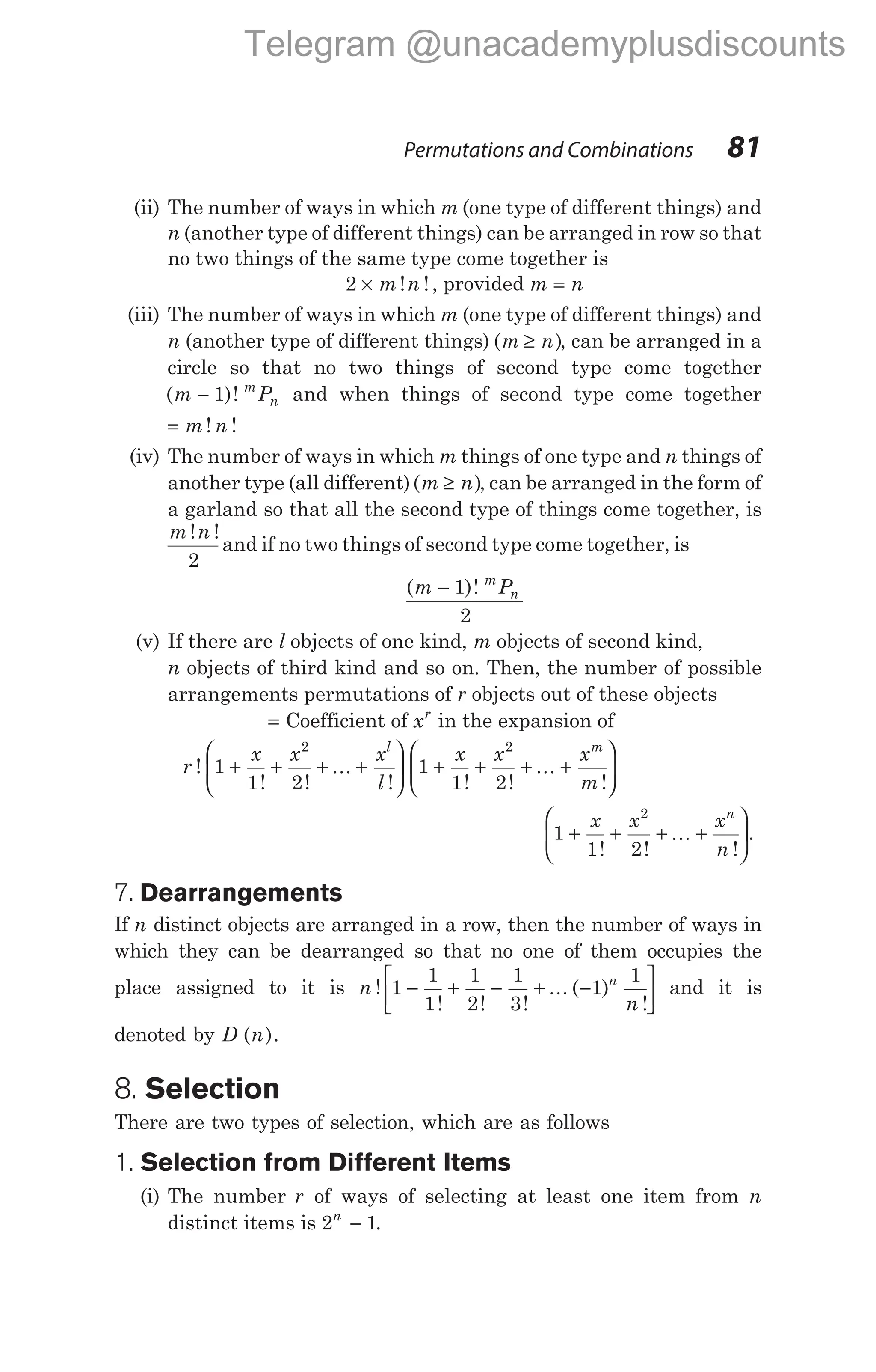 (ii) The number of ways in which m (one type of different things) and
n (another type of different things) can be arranged in row so that
no two things of the same type come together is
2 × m n
! !, provided m n
=
(iii) The number of ways in which m (one type of different things) and
n (another type of different things) ( )
m n
≥ , can be arranged in a
circle so that no two things of second type come together
( )!
m P
m
n
− 1 and when things of second type come together
= m n
! !
(iv) The number of ways in which m things of one type and n things of
another type (all different)( )
m n
≥ , can be arranged in the form of
a garland so that all the second type of things come together, is
m n
! !
2
and if no two things of second type come together, is
( )!
m P
m
n
− 1
2
(v) If there are l objects of one kind, m objects of second kind,
n objects of third kind and so on. Then, the number of possible
arrangements permutations of r objects out of these objects
= Coefficient of xr
in the expansion of
r
x x x
l
x x x
m
l m
!
! ! ! ! ! !
1
1 2
1
1 2
2 2
+ + + +





 + + + +






K K
1
1 2
2
+ + + +






x x x
n
n
! ! !
K .
7. Dearrangements
If n distinct objects are arranged in a row, then the number of ways in
which they can be dearranged so that no one of them occupies the
place assigned to it is n
n
n
!
! ! !
( )
!
1
1
1
1
2
1
3
1
1
− + − + −






K and it is
denoted by D ( ).
n
8. Selection
There are two types of selection, which are as follows
1. Selection from Different Items
(i) The number r of ways of selecting at least one item from n
distinct items is 2 1
n
− .
Permutations and Combinations 81
Telegram @unacademyplusdiscounts
 