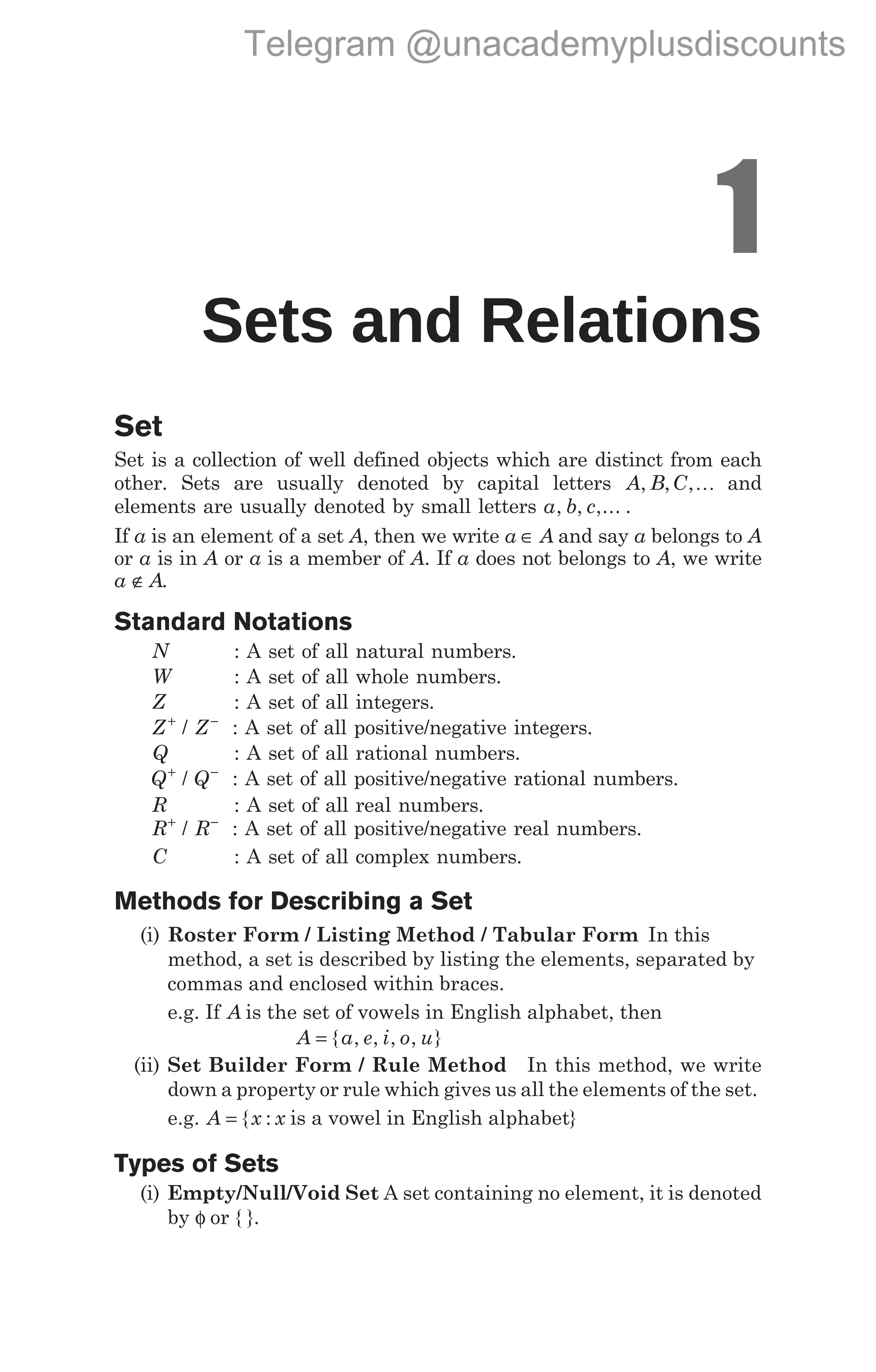 1
Sets and Relations
Set
Set is a collection of well defined objects which are distinct from each
other. Sets are usually denoted by capital letters A B C
, , ,K and
elements are usually denoted by small letters a b c
, , ,... .
If a is an element of a set A, then we write a A
∈ and say a belongs to A
or a is in A or a is a member of A. If a does not belongs to A, we write
a A
∉ .
Standard Notations
N : A set of all natural numbers.
W : A set of all whole numbers.
Z : A set of all integers.
Z Z
+ −
/ : A set of all positive/negative integers.
Q : A set of all rational numbers.
Q Q
+ −
/ : A set of all positive/negative rational numbers.
R : A set of all real numbers.
R R
+ −
/ : A set of all positive/negative real numbers.
C : A set of all complex numbers.
Methods for Describing a Set
(i) Roster Form / Listing Method / Tabular Form In this
method, a set is described by listing the elements, separated by
commas and enclosed within braces.
e.g. If A is the set of vowels in English alphabet, then
A a e i o u
= { , , , , }
(ii) Set Builder Form / Rule Method In this method, we write
down a property or rule which gives us all the elements of the set.
e.g. A x x
= { : is a vowel in English alphabet}
Types of Sets
(i) Empty/Null/Void Set A set containing no element, it is denoted
by φ or { }.
Telegram @unacademyplusdiscounts
 