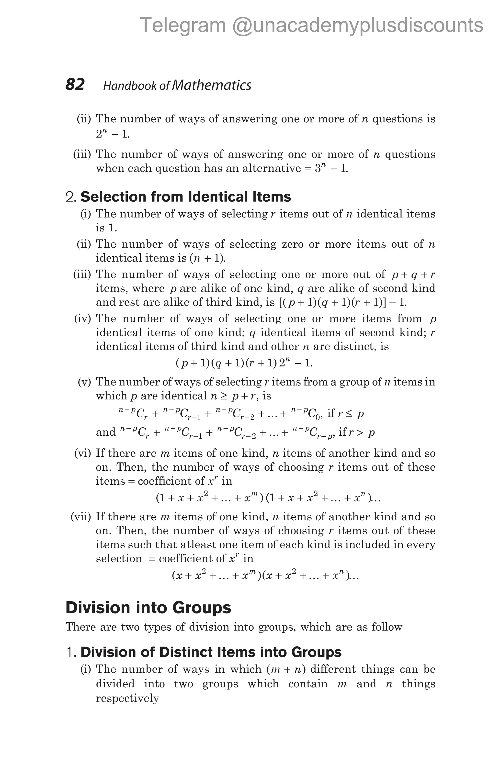 (ii) The number of ways of answering one or more of n questions is
2 1
n
− .
(iii) The number of ways of answering one or more of n questions
when each question has an alternative = −
3 1
n
.
2. Selection from Identical Items
(i) The number of ways of selecting r items out of n identical items
is 1.
(ii) The number of ways of selecting zero or more items out of n
identical items is ( )
n + 1 .
(iii) The number of ways of selecting one or more out of p q r
+ +
items, where p are alike of one kind, q are alike of second kind
and rest are alike of third kind, is [( )( )( )]
p q r
+ + + −
1 1 1 1.
(iv) The number of ways of selecting one or more items from p
identical items of one kind; q identical items of second kind; r
identical items of third kind and other n are distinct, is
( )( )( )
p q r n
+ + + −
1 1 1 2 1.
(v) The number of ways of selecting r items from a group of n items in
which p are identical n p r
≥ + , is
n p
r
n p
r
n p
r
n p
C C C C
− −
−
−
−
−
+ + + +
1 2 0
... , if r p
≤
and n p
r
n p
r
n p
r
n p
r p
C C C C
− −
−
−
−
−
−
+ + + +
1 2 ... , if r p
>
(vi) If there are m items of one kind, n items of another kind and so
on. Then, the number of ways of choosing r items out of these
items = coefficient of xr
in
( )( )
1 1
2 2
+ + + + + + + +
x x x x x x
m n
K K K
(vii) If there are m items of one kind, n items of another kind and so
on. Then, the number of ways of choosing r items out of these
items such that atleast one item of each kind is included in every
selection = coefficient of xr
in
( )( )
x x x x x x
m n
+ + + + + +
2 2
K K K
Division into Groups
There are two types of division into groups, which are as follow
1. Division of Distinct Items into Groups
(i) The number of ways in which ( )
m n
+ different things can be
divided into two groups which contain m and n things
respectively
82 Handbook of Mathematics
Telegram @unacademyplusdiscounts
 