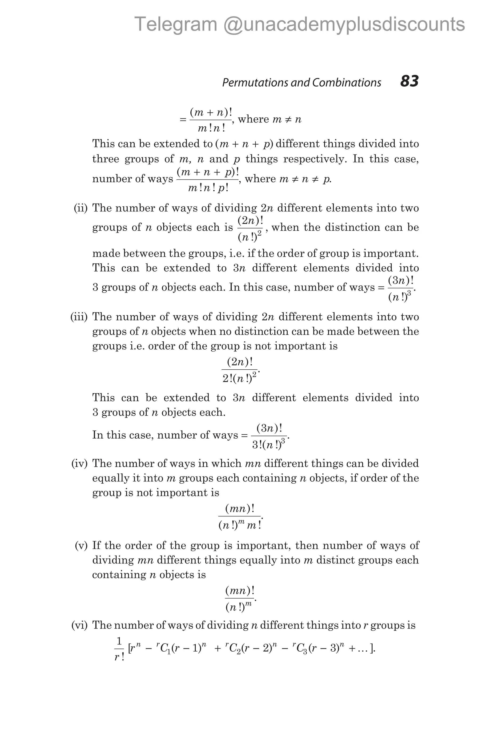 =
+
( )!
! !
m n
m n
, where m n
≠
This can be extended to ( )
m n p
+ + different things divided into
three groups of m, n and p things respectively. In this case,
number of ways
( )!
! ! !
m n p
m n p
+ +
, where m n p
≠ ≠ .
(ii) The number of ways of dividing 2n different elements into two
groups of n objects each is
( )!
( !)
,
2
2
n
n
when the distinction can be
made between the groups, i.e. if the order of group is important.
This can be extended to 3n different elements divided into
3 groups of n objects each. In this case, number of ways =
( )!
( !)
3
3
n
n
.
(iii) The number of ways of dividing 2n different elements into two
groups of n objects when no distinction can be made between the
groups i.e. order of the group is not important is
( )!
!( !)
2
2 2
n
n
.
This can be extended to 3n different elements divided into
3 groups of n objects each.
In this case, number of ways =
( )!
!( !)
3
3 3
n
n
.
(iv) The number of ways in which mn different things can be divided
equally it into m groups each containing n objects, if order of the
group is not important is
( )!
( !) !
mn
n m
m
.
(v) If the order of the group is important, then number of ways of
dividing mn different things equally into m distinct groups each
containing n objects is
( )!
( !)
mn
n m
.
(vi) The number of ways of dividing n different things into r groups is
1
1 2 3
1 2 3
r
r C r C r C r
n r n r n r n
!
[ ( ) ( ) ( ) ]
− − + − − − + K .
Permutations and Combinations 83
Telegram @unacademyplusdiscounts
 