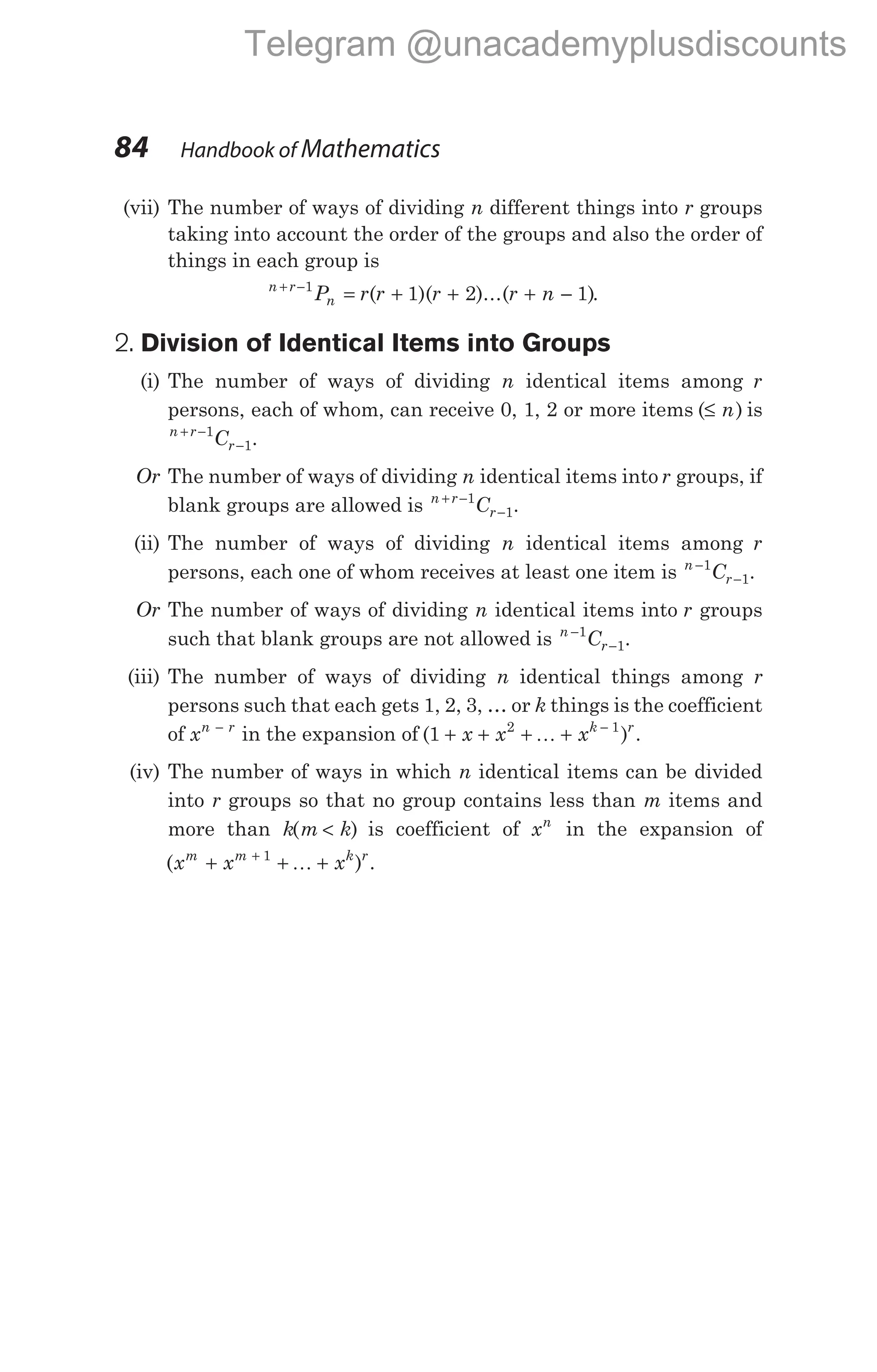 (vii) The number of ways of dividing n different things into r groups
taking into account the order of the groups and also the order of
things in each group is
n r
n
P r r r r n
+ −
= + + + −
1
1 2 1
( )( )...( ).
2. Division of Identical Items into Groups
(i) The number of ways of dividing n identical items among r
persons, each of whom, can receive 0, 1, 2 or more items ( )
≤ n is
n r
r
C
+ −
−
1
1.
Or The number of ways of dividing n identical items into r groups, if
blank groups are allowed is n r
r
C
+ −
−
1
1.
(ii) The number of ways of dividing n identical items among r
persons, each one of whom receives at least one item is n
r
C
−
−
1
1.
Or The number of ways of dividing n identical items into r groups
such that blank groups are not allowed is n
r
C
−
−
1
1.
(iii) The number of ways of dividing n identical things among r
persons such that each gets 1, 2, 3, … or k things is the coefficient
of xn r
−
in the expansion of ( )
1 2 1
+ + + + −
x x xk r
K .
(iv) The number of ways in which n identical items can be divided
into r groups so that no group contains less than m items and
more than k m k
( )
< is coefficient of xn
in the expansion of
( ) .
x x x
m m k r
+ + +
+ 1
K
84 Handbook of Mathematics
Telegram @unacademyplusdiscounts
 