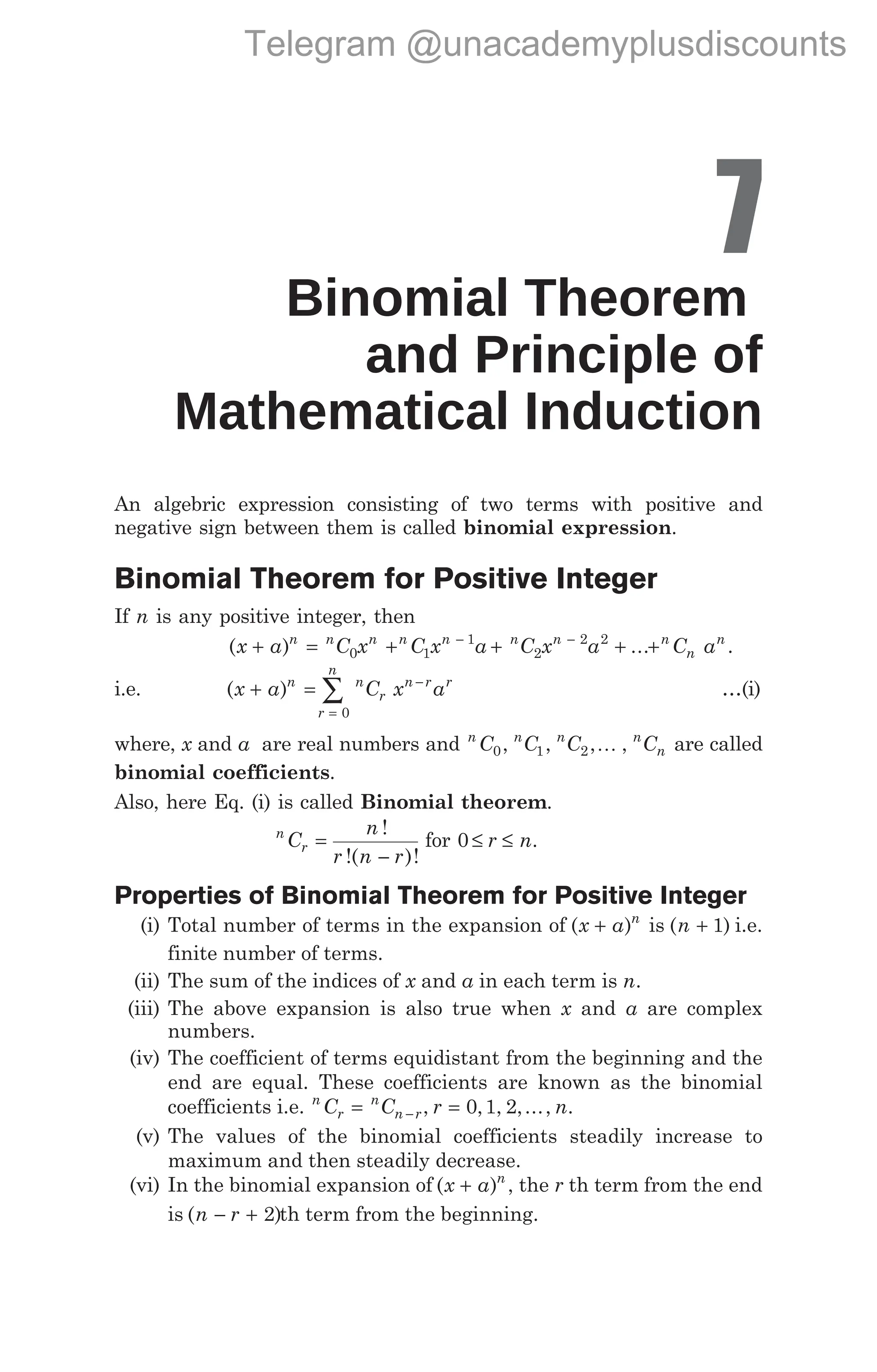 7
Binomial Theorem
and Principle of
Mathematical Induction
An algebric expression consisting of two terms with positive and
negative sign between them is called binomial expression.
Binomial Theorem for Positive Integer
If n is any positive integer, then
( )
x a C x
n n n
+ = +
0
n n n n n
n
n
C x a C x a C a
1
1
2
2 2
− −
+ + +
... .
i.e. ( )
x a C x a
n
r
n
n
r
n r r
+ = ∑
=
−
0
…(i)
where, x and a are real numbers and n n n n
n
C C C C
0 1 2
, , , ,
K are called
binomial coefficients.
Also, here Eq. (i) is called Binomial theorem.
n
r
C
n
r n r
=
−
!
!( )!
for 0 ≤ ≤
r n.
Properties of Binomial Theorem for Positive Integer
(i) Total number of terms in the expansion of ( )
x a n
+ is ( )
n + 1 i.e.
finite number of terms.
(ii) The sum of the indices of x and a in each term is n.
(iii) The above expansion is also true when x and a are complex
numbers.
(iv) The coefficient of terms equidistant from the beginning and the
end are equal. These coefficients are known as the binomial
coefficients i.e. n
r
n
n r
C C
= − , r n
= 0 1 2
, , ,..., .
(v) The values of the binomial coefficients steadily increase to
maximum and then steadily decrease.
(vi) In the binomial expansion of ( )
x a n
+ , the r th term from the end
is ( )
n r
− + 2 th term from the beginning.
Telegram @unacademyplusdiscounts
 