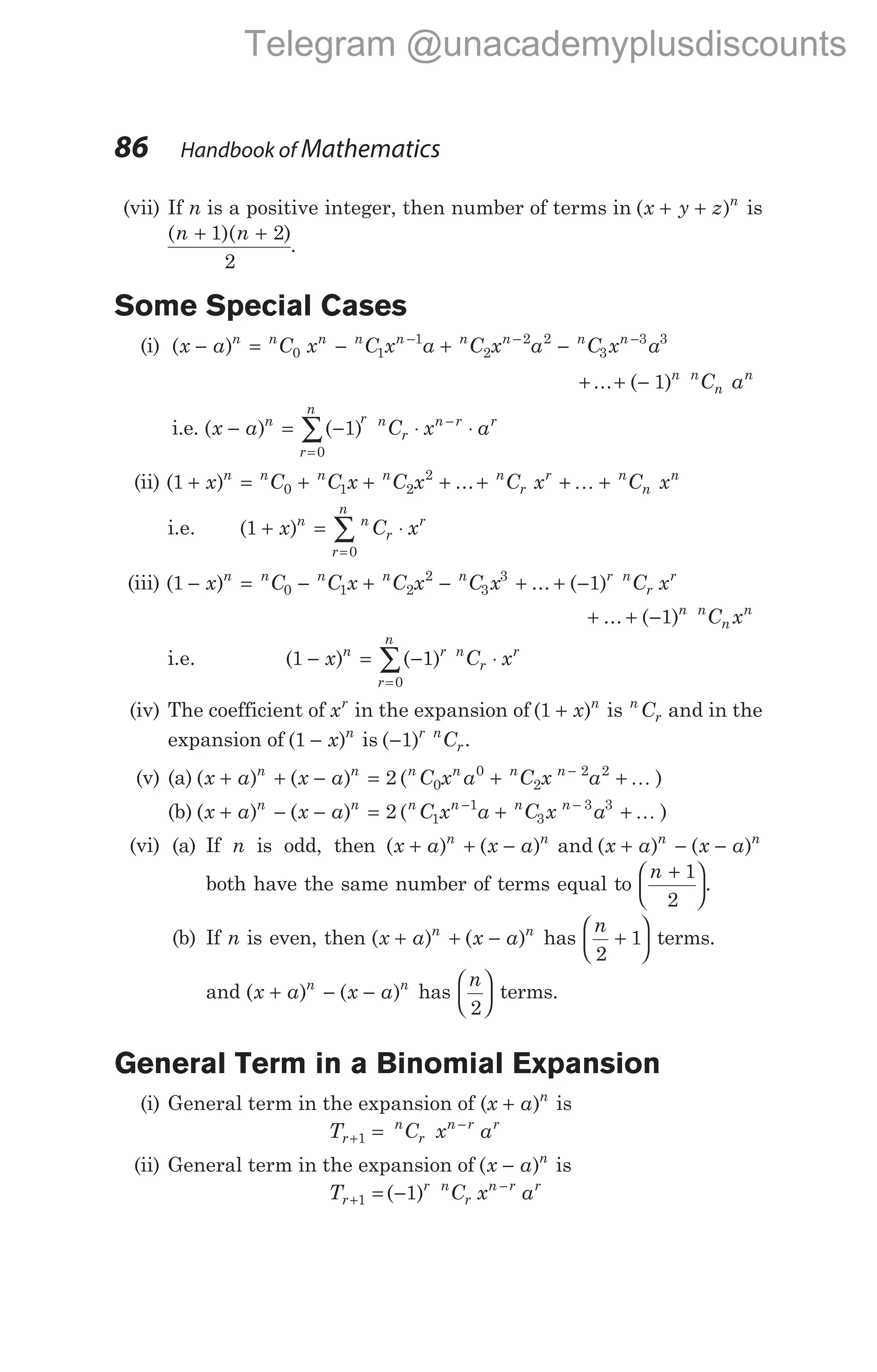 (vii) If n is a positive integer, then number of terms in ( )
x y z n
+ + is
( )( )
n n
+ +
1 2
2
.
Some Special Cases
(i) ( )
x a C x C x a C x a C x a
n n n n n n n n n
− = − + −
− − −
0 1
1
2
2 2
3
3 3
+ + −
... ( )
1 n n
n
n
C a
i.e. ( ) ( )
x a C x a
n
r
n
r n
r
n r r
− = − ⋅ ⋅
=
−
∑ 1
0
(ii) ( ) ...
1 0 1 2
2
+ = + + +
x C C x C x
n n n n
+ + +
n
r
r n
n
n
C x C x
K
i.e. ( )
1
0
+ = ⋅
=
∑
x C x
n n
r
r
r
n
(iii) ( ) ... ( )
1 1
0 1 2
2
3
3
− = − + − + + −
x C C x C x C x C x
n n n n n r n
r
r
+ + −
... ( )
1 n n
n
n
C x
i.e. ( ) ( )
1 1
0
− = − ⋅
=
∑
x C x
n r
r
n
n
r
r
(iv) The coefficient of xr
in the expansion of ( )
1 + x n
is n
r
C and in the
expansion of ( )
1 − x n
is ( )
−1 r n
r
C .
(v) (a) ( ) ( ) ( )
x a x a C x a C x a
n n n n n n
+ + − = + +
−
2 0
0
2
2 2
K
(b) ( ) ( ) ( )
x a x a C x a C x a
n n n n n n
+ − − = + +
− −
2 1
1
3
3 3
K
(vi) (a) If n is odd, then ( ) ( ) and ( ) ( )
x a x a x a x a
n n n n
+ + − + − −
both have the same number of terms equal to
n +






1
2
.
(b) If n is even, then ( ) ( )
x a x a
n n
+ + − has
n
2
1
+





 terms.
and ( ) ( )
x a x a
n n
+ − − has
n
2





 terms.
General Term in a Binomial Expansion
(i) General term in the expansion of (x a n
+ ) is
T C x a
r
n
r
n r r
+
−
=
1
(ii) General term in the expansion of ( )
x a n
− is
T C x a
r
r n
r
n r r
+
−
= −
1 1
( )
86 Handbook of Mathematics
Telegram @unacademyplusdiscounts
 