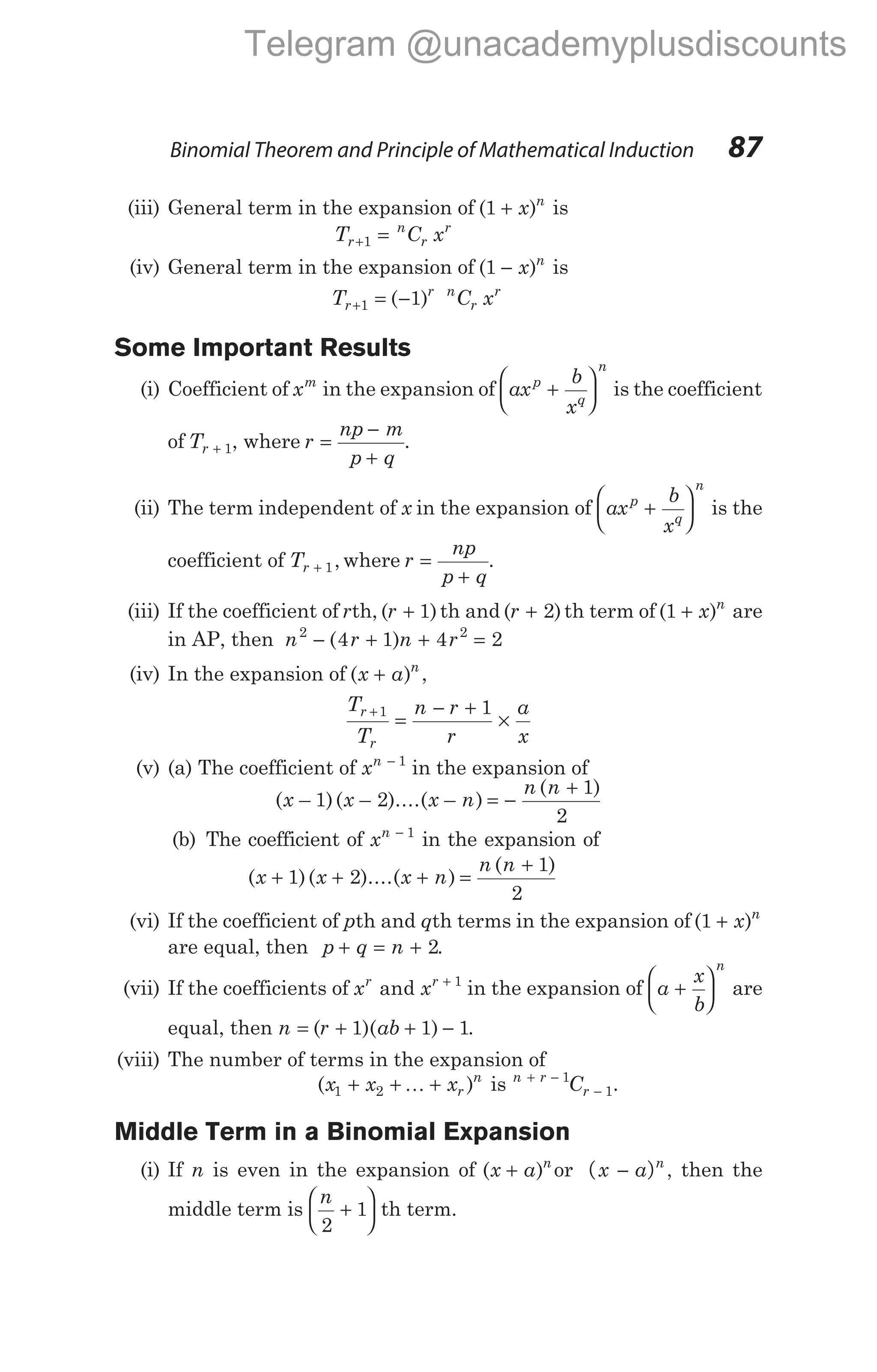 Binomial Theorem and Principle of Mathematical Induction 87
(iii) General term in the expansion of ( )
1 + x n
is
T C x
r
n
r
r
+ =
1
(iv) General term in the expansion of ( )
1 − x n
is
T C x
r
r n
r
r
+ = −
1 1
( )
Some Important Results
(i) Coefficient of xm
in the expansion of ax
b
x
p
q
n
+





 is the coefficient
of Tr + 1, where r
np m
p q
=
−
+
.
(ii) The term independent of x in the expansion of ax
b
x
p
q
n
+





 is the
coefficient of Tr + 1, where r
np
p q
=
+
.
(iii) If the coefficient of rth, ( )
r + 1 th and ( )
r + 2 th term of ( )
1 + x n
are
in AP, then n r n r
2 2
4 1 4 2
− + + =
( )
(iv) In the expansion of ( )
x a n
+ ,
T
T
n r
r
a
x
r
r
+
=
− +
×
1 1
(v) (a) The coefficient of xn − 1
in the expansion of
( – )( – )....( – )
( )
x x x n
n n
1 2
1
2
= −
+
(b) The coefficient of xn − 1
in the expansion of
( )( )....( )
( )
x x x n
n n
+ + + =
+
1 2
1
2
(vi) If the coefficient of pth and qth terms in the expansion of ( )
1 + x n
are equal, then p q n
+ = + 2.
(vii) If the coefficients of x x
r r
and + 1
in the expansion of a
x
b
n
+





 are
equal, then n r ab
= + + −
( )( )
1 1 1.
(viii) The number of terms in the expansion of
( )
x x x C
r
n n r
r
1 2
1
1
+ + + + −
−
K is .
Middle Term in a Binomial Expansion
(i) If n is even in the expansion of ( )
x a n
+ or ( )
x a n
− , then the
middle term is
n
2
1
+





 th term.
Telegram @unacademyplusdiscounts
 