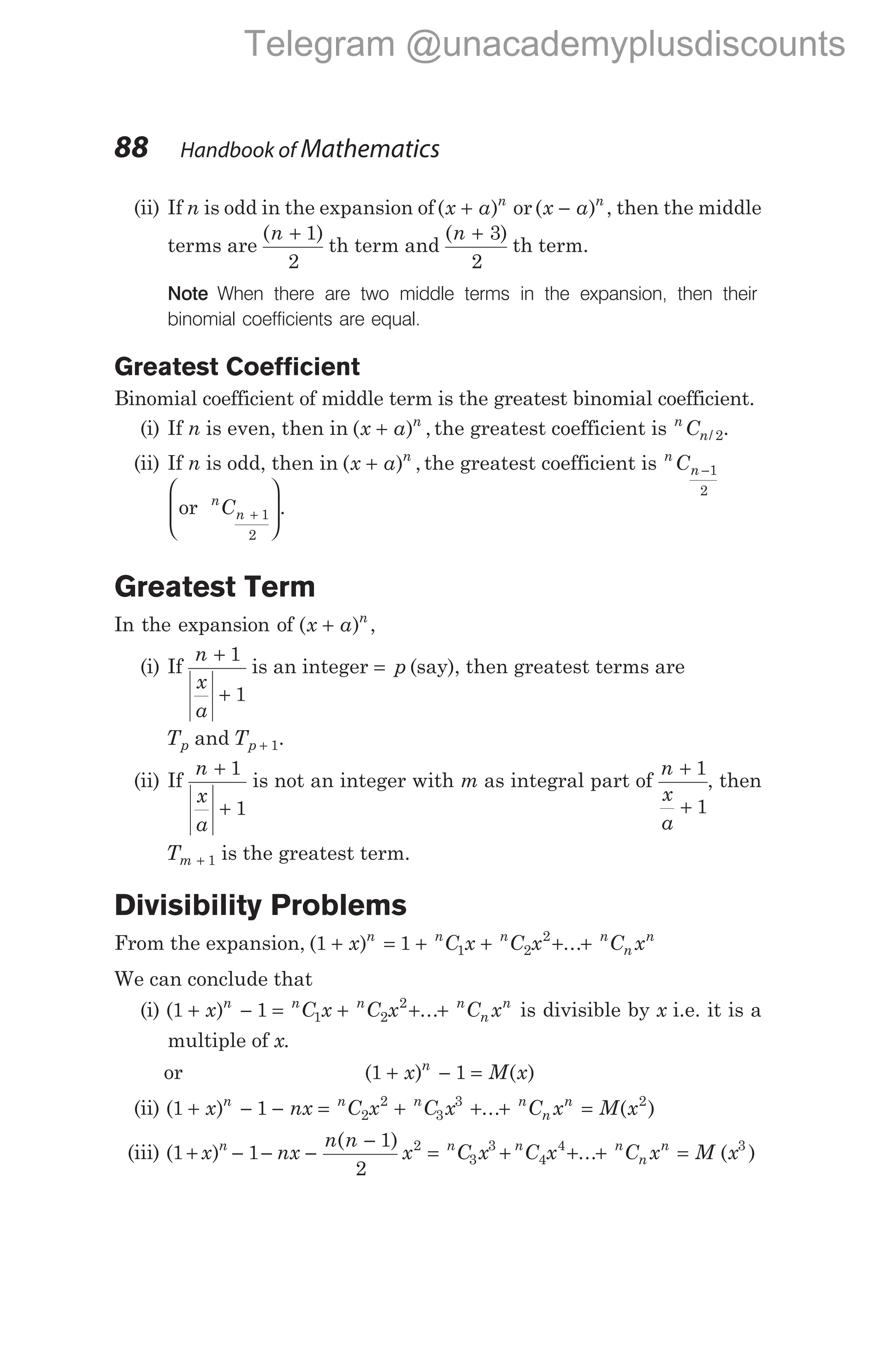 (ii) If n is odd in the expansion of( )
x a n
+ or( )
x a n
− , then the middle
terms are
( )
n + 1
2
th term and
( )
n + 3
2
th term.
Note When there are two middle terms in the expansion, then their
binomial coefficients are equal.
Greatest Coefficient
Binomial coefficient of middle term is the greatest binomial coefficient.
(i) If n is even, then in ( ) ,
x a n
+ the greatest coefficient is n
n
C / 2.
(ii) If n is odd, then in ( ) ,
x a n
+ the greatest coefficient is n
n
C −1
2
or n
n
C +








1
2
.
Greatest Term
In the expansion of ( )
x a n
+ ,
(i) If
n
x
a
+
+
1
1
is an integer = p (say), then greatest terms are
Tp and Tp + 1.
(ii) If
n
x
a
+
+
1
1
is not an integer with m as integral part of
n
x
a
+
+
1
1
, then
Tm + 1 is the greatest term.
Divisibility Problems
From the expansion, ( ) ...
1 1 1 2
2
+ = + + + +
x C x C x C x
n n n n
n
n
We can conclude that
(i) ( ) ...
1 1 1 2
2
+ − = + + +
x C x C x C x
n n n n
n
n
is divisible by x i.e. it is a
multiple of x.
or ( ) ( )
1 1
+ − =
x M x
n
(ii) ( ) ... ( )
1 1 2
2
3
3 2
+ − − = + + + =
x nx C x C x C x M x
n n n n
n
n
(iii) ( )
( )
...
1 1
1
2
2
3
3
4
4
+ − − −
−
= + + +
x nx
n n
x C x C x C x
n n n n
n
n
= M x
( )
3
88 Handbook of Mathematics
Telegram @unacademyplusdiscounts
 