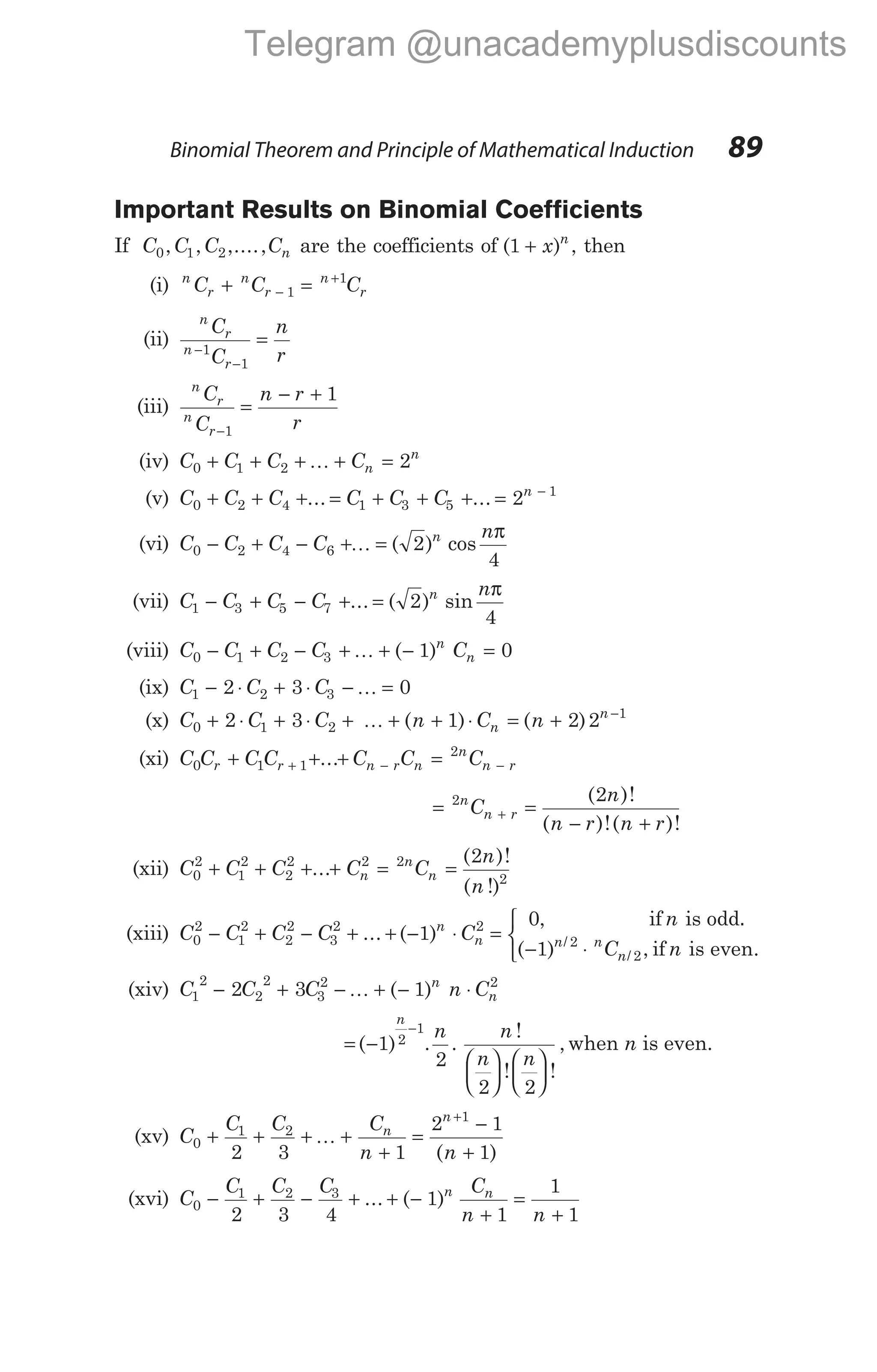 Important Results on Binomial Coefficients
If C C C Cn
0 1 2
, , ,...., are the coefficients of ( )
1 + x n
, then
(i) n
r
n
r
n
r
C C C
+ =
−
+
1
1
(ii)
n
r
n
r
C
C
n
r
−
−
=
1
1
(iii)
n
r
n
r
C
C
n r
r
−
=
− +
1
1
(iv) C C C Cn
n
0 1 2 2
+ + + + =
K
(v) C C C C C C n
0 2 4 1 3 5
1
2
+ + + = + + + = −
... ...
(vi) C C C C
n
n
0 2 4 6 2
4
− + − + =
K ( ) cos
π
(vii) C C C C
n
n
1 3 5 7 2
4
− + − + =
... ( ) sin
π
(viii) C C C C C
n
n
0 1 2 3 1 0
− + − + + − =
K ( )
(ix) C C C
1 2 3
2 3 0
− ⋅ + ⋅ − =
K
(x) C C C n C n
n
n
0 1 2
1
2 3 1 2 2
+ ⋅ + ⋅ + + + ⋅ = + −
K ( ) ( )
(xi) C C C C C C C
r r n r n
n
n r
0 1 1
2
+ + + =
+ − −
...
= =
− +
+
2 2
n
n r
C
n
n r n r
( )!
( )!( )!
(xii) C C C C C
n
n
n
n
n
0
2
1
2
2
2 2 2
2
2
+ + + + = =
...
( )!
( !)
(xiii) C C C C C
n
n
n n
0
2
1
2
2
2
3
2 2
1
0
1
− + − + + − ⋅ =
−
... ( )
,
( ) /
if is odd.
2
2
⋅



n
n
C n
/ , if is even.
(xiv) C C C n C
n
n
1
2
2
2
3
2 2
2 3 1
− + − + − ⋅
K ( )
= −












−
( ) . .
!
! !
,
1
2
2 2
2
1
n
n n
n n
when n is even.
(xv) C
C C C
n n
n
n
0
1 2
1
2 3 1
2 1
1
+ + + +
+
=
−
+
+
K
( )
(xvi) C
C C C C
n n
n n
0
1 2 3
2 3 4
1
1
1
1
− + − + + −
+
=
+
... ( )
Binomial Theorem and Principle of Mathematical Induction 89
Telegram @unacademyplusdiscounts
 