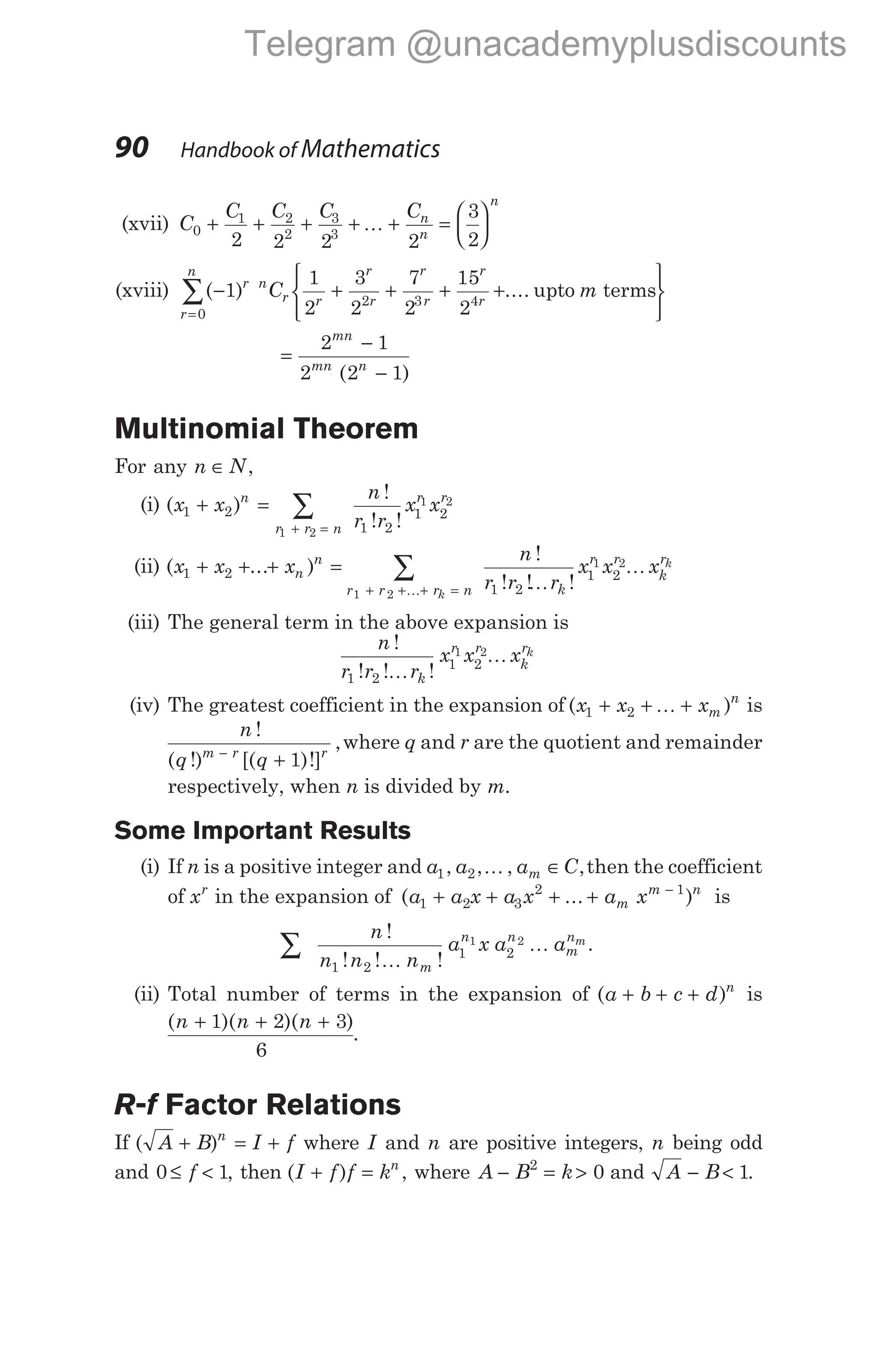 (xvii) C
C C C Cn
n
n
0
1 2
2
3
3
2 2 2 2
3
2
+ + + + + =






K
(xviii) ( ) ....
− + + + +
=
∑ 1
1
2
3
2
7
2
15
2
0
2 3 4
r
r
n
n
r r
r
r
r
r
r
r
C m
upto terms






=
−
−
2 1
2 2 1
mn
mn n
( )
Multinomial Theorem
For any n N
∈ ,
(i) ( )
!
! !
x x
n
r r
x x
n
r r n
r r
1 2
1 2
1 2
1 2
1 2
+ = ∑
+ =
(ii) ( ... )
x x xn
n
1 2
+ + + = ∑
+ + + =
r r r n k
r r
k
r
k
k
n
r r r
x x x
1 2
1 2
1 2
1 2
K K
K
!
! ! !
(iii) The general term in the above expansion is
n
r r r
x x x
k
r r
k
rk
!
! ! !
1 2
1 2
1 2
K
K
(iv) The greatest coefficient in the expansion of ( )
x x xm
n
1 2
+ + +
K is
n
q q
m r r
!
( !) [( )!]
,
−
+ 1
where q and r are the quotient and remainder
respectively, when n is divided by m.
Some Important Results
(i) If n is a positive integer and a a a C
m
1 2
, , , ,
K ∈ then the coefficient
of xr
in the expansion of ( ... )
a a x a x a x
m
m n
1 2 3
2 1
+ + + + −
is
∑
n
n n n
a x a a
m
n n
m
nm
!
! ! !
.
1 2
1 2
1 2
K
K
(ii) Total number of terms in the expansion of ( )
a b c d n
+ + + is
( )( )( )
n n n
+ + +
1 2 3
6
.
R-f Factor Relations
If ( )
A B I f
n
+ = + where I and n are positive integers, n being odd
and 0 1
≤ <
f , then ( )
I f f kn
+ = , where A B k
− = >
2
0 and A B
− < 1.
90 Handbook of Mathematics
Telegram @unacademyplusdiscounts
 