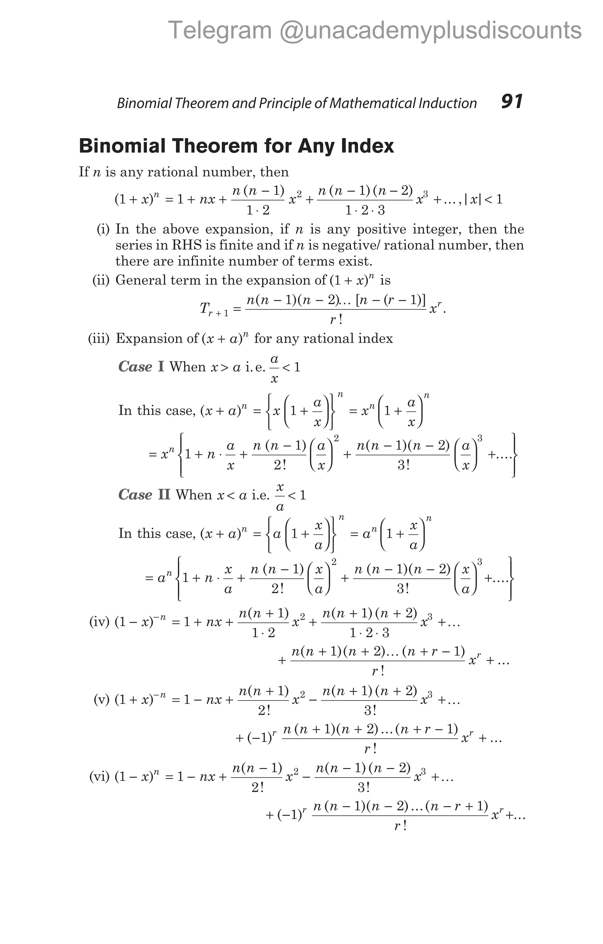 Binomial Theorem for Any Index
If n is any rational number, then
( )
( )
1 1
1
1 2
2
+ = + +
−
⋅
x nx
n n
x
n
+
− −
⋅ ⋅
+
n n n
x
( )( )
...
1 2
1 2 3
3
,| |
x < 1
(i) In the above expansion, if n is any positive integer, then the
series in RHS is finite and if n is negative/ rational number, then
there are infinite number of terms exist.
(ii) General term in the expansion of ( )
1 + x n
is
T
n n n n r
r
x
r
r
+ =
− − − −
1
1 2 1
( )( ) [ ( )]
!
K
.
(iii) Expansion of ( )
x a n
+ for any rational index
Case I When x a
> i.e.
a
x
< 1
In this case, ( )
x a x
a
x
x
a
x
n
n
n
n
+ = +












= +






1 1
= + ⋅ +
− 




 +
− − 





x n
a
x
n n a
x
n n n a
x
n
1
1
2
1 2
3
2 3
( )
!
( )( )
!
+










....
Case II When x a
< i.e.
x
a
< 1
In this case, ( )
x a a
x
a
a
x
a
n
n
n
n
+ = +












= +






1 1
= + ⋅ +
− 




 +
− − 





a n
x
a
n n x
a
n n n x
a
n
1
1
2
1 2
3
2 3
( )
!
( )( )
!
+










....
(iv) ( )
( )
1 1
1
1 2
2
− = + +
+
⋅
−
x nx
n n
x
n
+
+ +
⋅ ⋅
+
n n n
x
( )( )
1 2
1 2 3
3
K
+
+ + + −
n n n n r
r
( )( ) ( )
!
1 2 1
K
xr
+ ...
(v) ( )
( )
!
1 1
1
2
2
+ = − +
+
−
x nx
n n
x
n
−
+ +
+
n n n
x
( )( )
!
1 2
3
3
K
+ −
+ + + −
+
( )
( )( )...( )
!
...
1
1 2 1
r r
n n n n r
r
x
(vi) ( )
( )
!
1 1
1
2
2
− = − +
−
x nx
n n
x
n
−
− −
+
n n n
x
( )( )
!
1 2
3
3
K
+ −
− − − +
+
( )
( )( )...( )
!
...
1
1 2 1
r r
n n n n r
r
x
Binomial Theorem and Principle of Mathematical Induction 91
Telegram @unacademyplusdiscounts
 