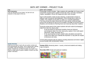 MATH ART CORNER – PROJECT PLAN
Title MATH ART CORNER
Short description
Type the description of your project, be clear and use
keywords to help people to find you
During eight months (October – May) students will create Math Art Corner in their
school with art pieces which creation include dots, lines, symmetry, translation,
rotation, tessellation, 2D and 3D shapes and other math concepts.
Each month students create art piece (drawing, sculpture) that is based on
different math concept and add explanation of the concept that is used in its
creation. The creations can be done on paper or in computer applications.
Two times during the project (December and April) partner school exchange
some of the art pieces via mail so as to be added in the Math Art School Corners.
Students communicate on eTwinning forum and share tips about their creations.
During the whole period of the project students will build model of archeological
object from their city, step by step:
- In the first period (to December) students chose one historical
(archeological) object from their city/country, explore it from math aspect
(dimension, shape, decoration etc.);
- In the second period (to April) student make calculations and build the
model of the object from materials like Styrofoam or clay (with the respect
of dimension and ratio);
E-book will be prepared with all creations including dictactical comments in digital
format.PLEASE USE WORKSHEET HERE.
WORK PROCESS
State how you intend to work with your partner schools and
how responsibilities are shared. Give an approximate calendar
of activities, state how frequently you will work with your
partner; indicate how you intend to involve your pupils; if you
intend to create teams of pupils of different schools, and other
relevant information.
October 2018: Introducing teams – country, school and students and making
Logo of projects;
November 2018: Circles and spirals art creations-
 