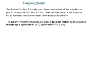 Combinations
The Gamma Zeta Beta fraternity must choose a committee of four members to
plan its annual Children’s Hospital fund raiser and beer bash. If the fraternity
has 10 members, how many different committees can be chosen?
The order in which the students are chosen does not matter, so this situation
represents a combination of 10 people taken 4 at a time.
 