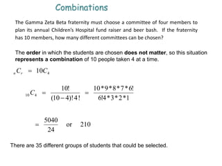 401 CCrn 
Combinations
The Gamma Zeta Beta fraternity must choose a committee of four members to
plan its annual Children’s Hospital fund raiser and beer bash. If the fraternity
has 10 members, how many different committees can be chosen?
The order in which the students are chosen does not matter, so this situation
represents a combination of 10 people taken 4 at a time.
1*2*3*4!6
!6*7*8*9*10
!4)!410(
!10
410 

C
210or
24
5040

There are 35 different groups of students that could be selected.
 