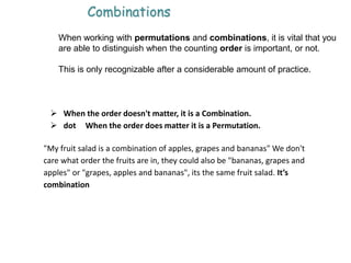 When working with permutations and combinations, it is vital that you
are able to distinguish when the counting order is important, or not.
This is only recognizable after a considerable amount of practice.
 When the order doesn't matter, it is a Combination.
 dot When the order does matter it is a Permutation.
"My fruit salad is a combination of apples, grapes and bananas" We don't
care what order the fruits are in, they could also be "bananas, grapes and
apples" or "grapes, apples and bananas", its the same fruit salad. It’s
combination
Combinations
 