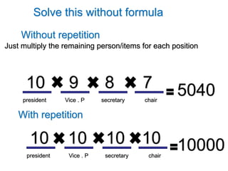 Solve this without formula
Without repetition
With repetition
Just multiply the remaining person/items for each position
Vice . Ppresident secretary chair
10 789
Vice . Ppresident secretary chair
10 101010
5040
10000
 