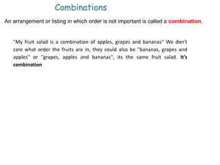 Combinations
An arrangement or listing in which order is not important is called a combination.
"My fruit salad is a combination of apples, grapes and bananas" We don't
care what order the fruits are in, they could also be "bananas, grapes and
apples" or "grapes, apples and bananas", its the same fruit salad. It’s
combination
 